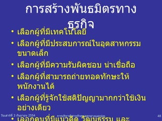 การสร้างพันธมิตรทางธุรกิจ เลือกผู้ที่มีเทคโนโลยี เลือกผู้ที่มีประสบการณ์ในอุตสาหกรรมขนาดเล็ก เลือกผู้ที่มีความรับผิดชอบ น่าเชื่อถือ เลือกผู้ที่สามารถถ่ายทอดทักษะให้พนักงานได้ เลือกผู้ที่รู้จักใช้สติปัญญามากกว่าใช้เงินอย่างเดียว   เลอกคนที่มีแนวคิด วัฒนธรรม และสภาพสังคมใกล้เคียงกับเราเอง 