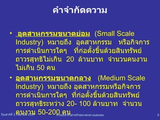 คำจำกัดความ อุตสาหกรรมขนาดย่อม   (Small Scale Industry)  หมายถึง  อุตสาหกรรม  หรือกิจการการดำเนินการใดๆ  ที่ก่อตั้งขึ้นด้วยสินทรัพย์ถาวรสุทธิไม่เกิน  20  ล้านบาท  จำนวนคนงานไม่เกิน  50  คน อุตสาหกรรมขนาดกลาง   (Medium Scale Industry)  หมายถึง อุตสาหกรรมหรือกิจการการดำเนินการใดๆ  ที่ก่อตั้งขึ้นด้วยสินทรัพย์ถาวรสุทธิระหว่าง  20- 100  ล้านบาท  จำนวนคนงาน  50-200  คน 