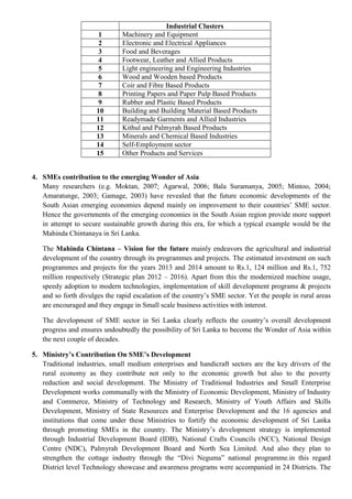 Industrial Clusters
1 Machinery and Equipment
2 Electronic and Electrical Appliances
3 Food and Beverages
4 Footwear, Leather and Allied Products
5 Light engineering and Engineering Industries
6 Wood and Wooden based Products
7 Coir and Fibre Based Products
8 Printing Papers and Paper Pulp Based Products
9 Rubber and Plastic Based Products
10 Building and Building Material Based Products
11 Readymade Garments and Allied Industries
12 Kithul and Palmyrah Based Products
13 Minerals and Chemical Based Industries
14 Self-Employment sector
15 Other Products and Services
4. SMEs contribution to the emerging Wonder of Asia
Many researchers (e.g. Moktan, 2007; Agarwal, 2006; Bala Suramanya, 2005; Mintoo, 2004;
Amaratunge, 2003; Gamage, 2003) have revealed that the future economic developments of the
South Asian emerging economies depend mainly on improvement to their countries‟ SME sector.
Hence the governments of the emerging economies in the South Asian region provide more support
in attempt to secure sustainable growth during this era, for which a typical example would be the
Mahinda Chintanaya in Sri Lanka.
The Mahinda Chintana – Vision for the future mainly endeavors the agricultural and industrial
development of the country through its programmes and projects. The estimated investment on such
programmes and projects for the years 2013 and 2014 amount to Rs.1, 124 million and Rs.1, 752
million respectively (Strategic plan 2012 – 2016). Apart from this the modernized machine usage,
speedy adoption to modern technologies, implementation of skill development programs & projects
and so forth divulges the rapid escalation of the country‟s SME sector. Yet the people in rural areas
are encouraged and they engage in Small scale business activities with interest.
The development of SME sector in Sri Lanka clearly reflects the country‟s overall development
progress and ensures undoubtedly the possibility of Sri Lanka to become the Wonder of Asia within
the next couple of decades.
5. Ministry’s Contribution On SME’s Development
Traditional industries, small medium enterprises and handicraft sectors are the key drivers of the
rural economy as they contribute not only to the economic growth but also to the poverty
reduction and social development. The Ministry of Traditional Industries and Small Enterprise
Development works communally with the Ministry of Economic Development, Ministry of Industry
and Commerce, Ministry of Technology and Research, Ministry of Youth Affairs and Skills
Development, Ministry of State Resources and Enterprise Development and the 16 agencies and
institutions that come under these Ministries to fortify the economic development of Sri Lanka
through promoting SMEs in the country. The Ministry‟s development strategy is implemented
through Industrial Development Board (IDB), National Crafts Councils (NCC), National Design
Centre (NDC), Palmyrah Development Board and North Sea Limited. And also they plan to
strengthen the cottage industry through the “Divi Neguma” national programme.in this regard
District level Technology showcase and awareness programs were accompanied in 24 Districts. The
 