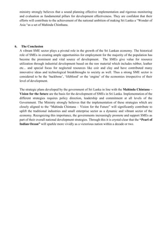 ministry strongly believes that a sound planning effective implementation and rigorous monitoring
and evaluation as fundamental pillars for development effectiveness. They are confident that their
efforts will contribute to the achievement of the national ambition of making Sri Lanka a “Wonder of
Asia “as a set of Mahinda Chinthana.
6. The Conclusion
A vibrant SME sector plays a pivotal role in the growth of the Sri Lankan economy. The historical
role of SMEs in creating ample opportunities for employment for the majority of the population has
become the prominent and vital source of development. The SMEs give value for resource
utilization through industrial development based on the raw material which includes rubber, leather
etc... and special focus for neglected resources like coir and clay and have contributed many
innovative ideas and technological breakthroughs to society as well. Thus a strong SME sector is
considered to be the „backbone‟, „lifeblood‟ or the „engine‟ of the economies irrespective of their
level of development.
The strategic plans developed by the government of Sri Lanka in line with the Mahinda Chintana –
Vision for the future are the basis for the development of SMEs in Sri Lanka. Implementation of the
different strategies requires policy direction, leadership and commitment at all levels of the
Government. The Ministry strongly believes that the implementation of these strategies which are
closely aligned to the “Mahinda Chintana – Vision for the Future” will significantly contribute to
uplift the traditional industries and small enterprise sector as a dynamic and vibrant sector of the
economy. Recognizing this importance, the governments increasingly promote and support SMEs as
part of their overall national development strategies. Through this it is crystal-clear that the “Pearl of
Indian Ocean” will sparkle more vividly as a victorious nation within a decade or two.
 