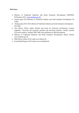 References
 Ministry of Traditional Industries and Small Enterprise Development (MTISED),
Performance 2012. www.tisedmin.gov.lk.
 Annual report 2012.Ministry of Traditional industry and small enterprise development, Sri
Lanka.
 Strategic plan 2012-2016, Ministry of Traditional industry and small enterprise development,
Sri Lanka.
 Alex Bryson .Policy studies Institute and centre for Economic performance, Lorenzo
cappellari –Universita del piemonte orientale and universita cattolica- Claudio Lucifora
Universita cattolica octhober 2002. SME and contribution to HDI development
 Ministry of Traditional Industries and Small Enterprise Development official website,
www.tisedmin.gov.lk.
 IDB official website of Sri Lanka www.idb.gov.lk
 Central Bank Report of Sri Lanka www.centralbank.lk
.
 