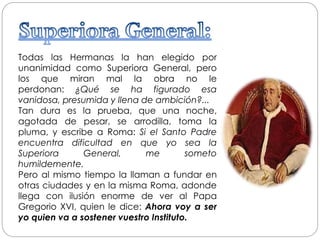 Todas las Hermanas la han elegido por
unanimidad como Superiora General, pero
los que miran mal la obra no le
perdonan: ¿Qué se ha figurado esa
vanidosa, presumida y llena de ambición?...
Tan dura es la prueba, que una noche,
agotada de pesar, se arrodilla, toma la
pluma, y escribe a Roma: Si el Santo Padre
encuentra dificultad en que yo sea la
Superiora General, me someto
humildemente.
Pero al mismo tiempo la llaman a fundar en
otras ciudades y en la misma Roma, adonde
llega con ilusión enorme de ver al Papa
Gregorio XVI, quien le dice: Ahora voy a ser
yo quien va a sostener vuestro Instituto.
 