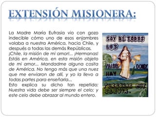 La Madre María Eufrasia vio con gozo
indecible cómo uno de esos enjambres
volaba a nuestra América, hacia Chile, y
después a todas las demás Repúblicas.
¡Chile, la misión de mi amor!... ¡Hermanas!
Estáis en América, en esta misión objeto
de mi amor... Mandadme alguna cosita
de América. No tengo más que una nuez
que me enviaron de allí, y yo la llevo a
todas partes para enseñarla...
Esto explica su dicho tan repetido:
Nuestra vida debe ser siempre el celo; y
este celo debe abrazar al mundo entero.
 
