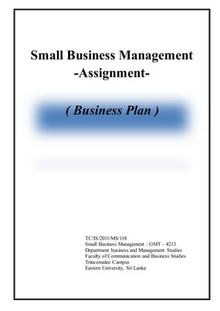Small Business Management
-Assignment-
TC/IS/2011/MS/118
Small Business Management : GMT – 4213
Department business and Management Studies
Faculty of Communication and Business Studies
Trincomalee Campus
Eastern University, Sri Lanka
( Business Plan )
 
