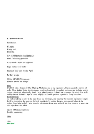 - 11 -
5.2 Business Details
Rasa Foods.
No.12/B,
Kandy road,
Dambulla.
T.P.+94777207092,+94662234569
Email. rasafood@gmil.com
VAT Details: Not VAT Registered
Legal Status: Sole Trader
Financial Year Start Month: April
5.3 Key people
01.Ms. KPWDR Weerasinghe
Job title: Owner and manger
Skills
Qualified with a degree of B.Sc (Mgt) sp. Marketing and as my experience , I have acquired a number of
skills. These include being able to manage people and deal with pressurised environments, to being able to
design a menu and select quality food. I have a local passion for food, and beverages. By using these skills
and my interest in food, I hope to create a highly successful specifics experience for my customers.
Responsibilities
As well as helping to serve in the local foods and beverages, and ensuring the customer experience is right:
I will be responsible for sourcing the local ingredients by visiting farmers, growers and bakers in the
region. From being a chef, I have a number of contacts in the area, and will use these contacts to source the
best ingredients and prices.
02.Mr. KMDJ Jayawickrama
Job title: Accountant
Skills
 