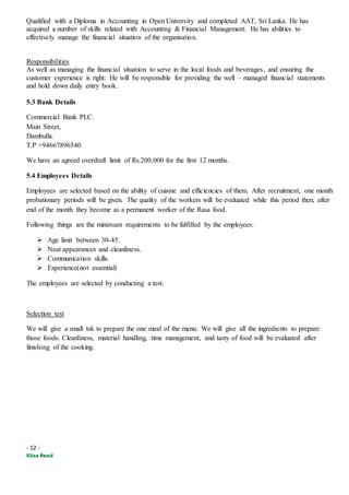 - 12 -
Qualified with a Diploma in Accounting in Open University and completed AAT, Sri Lanka. He has
acquired a number of skills related with Accounting & Financial Management. He has abilities to
effectively manage the financial situation of the organisation.
Responsibilities
As well as managing the financial situation to serve in the local foods and beverages, and ensuring the
customer experience is right: He will be responsible for providing the well – managed financial statements
and hold down daily entry book.
5.3 Bank Details
Commercial Bank PLC.
Main Street,
Dambulla.
T.P +94667896540
We have an agreed overdraft limit of Rs.200,000 for the first 12 months.
5.4 Employees Details
Employees are selected based on the ability of cuisine and efficiencies of them. After recruitment, one month
probationary periods will be given. The quality of the workers will be evaluated while this period then, after
end of the month they become as a permanent worker of the Rasa food.
Following things are the minimum requirements to be fulfilled by the employees:
 Age limit between 30-45.
 Neat appearances and cleanliness.
 Communication skills.
 Experience(not essential)
The employees are selected by conducting a test.
Selection test
We will give a small tsk to prepare the one meal of the menu. We will give all the ingredients to prepare
those foods. Cleanliness, material handling, time management, and tasty of food will be evaluated after
finishing of the cooking.
 