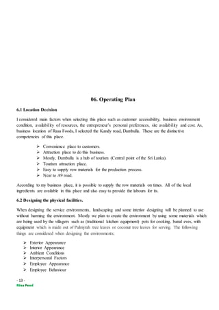 - 13 -
06. Operating Plan
6.1 Location Decision
I considered main factors when selecting this place such as customer accessibility, business environment
condition, availability of resources, the entrepreneur’s personal preferences, site availability and cost. As,
business location of Rasa Foods, I selected the Kandy road, Dambulla. These are the distinctive
competencies of this place.
 Convenience place to customers.
 Attraction place to do this business.
 Mostly, Dambulla is a hub of tourism (Central point of the Sri Lanka).
 Tourism attraction place.
 Easy to supply row materials for the production process.
 Near to A9 road.
According to my business place, it is possible to supply the row materials on times. All of the local
ingredients are available in this place and also easy to provide the labours for its.
6.2 Designing the physical facilities.
When designing the service environments, landscaping and some interior designing will be planned to use
without harming the environment. Mostly we plan to create the environment by using some materials which
are being used by the villagers such as (traditional kitchen equipment) pots for cooking, banal eves, with
equipment which is made out of Palmyrah tree leaves or coconut tree leaves for serving. The following
things are considered when designing the environments;
 Exterior Appearance
 Interior Appearance
 Ambient Conditions
 Interpersonal Factors
 Employee Appearance
 Employee Behaviour
 