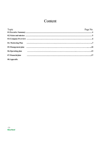 - 3 -
Content
Topic Page No.
01.Executive Summary .................................................................................................................................... 4
02.Vision and mission ..................................................................................................................................... 5
03.Company Overview ………………………………………………………………………………………………6
04. Marketing Plan ……………………………………………………………………………………………...7
05.Management plan ………………………………………………………………………………………...…...10
06.Operating plan ……………………………………………………………………..……………………..13
07.Financial plan ………….………………………………………………………………………………...17
08.Appendix
 