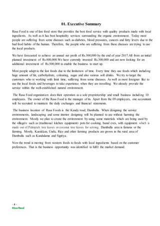- 4 -
01. Executive Summary
Rasa Food is one of fast food store that provides the best food service with quality products made with local
ingredients. As well as it has best hospitality services surrounding the organic environment. Today most
people are suffering from some diseases such as diabetes, blood pressures, cancers and fatty levers due to the
bad food habits of the human. Therefore, the people who are suffering from these diseases are trying to use
the local products.
We have forecasted to achieve an annual net profit of Rs.300,000 by the end of year 2017.All from an initial
planned investment of Rs.800,000.We have currently invested Rs.300,000 and are now looking for an
additional investment of Rs.500,000 to enable the business to start up.
Most people adapt to the fast foods due to the limitation of time. Every time they use foods which including
huge amount of fat, carbohydrate, colouring, sugar and also various soft drinks. We try to target the
customers who re working with limit time, suffering from some diseases. As well as most foreigner like to
use the local foods and beverages to take experience when they are travelling. We already provide the
service within the well-established natural environment.
The Rasa Food organization does their operation as a sole proprietorship and small business including 10
employees. The owner of the Rasa Food is the manager of its. Apart from the 09 employees, one accountant
will be recruited to maintain the daily exchanges and financial statements.
The business location of Rasa Foods is the Kandy road, Dambulla. When designing the service
environments, landscaping and some interior designing will be planned to use without harming the
environment. Mostly we plan to create the environment by using some materials which are being used by
the villagers such as (traditional kitchen equipment) pots for cooking, banal eves, with equipment which is
made out of Palmyrah tree leaves or coconut tree leaves for serving. Dambulla area is famous or the
farming. Mostly, Kurakkan, Undu, Rice and other farming products are grown in the rural area of
Dambulla such as Kandalama and Sigiriya.
Now the trend is moving from western foods to foods with local ingredients based on the customer
preferences. That is the business opportunity was identified to fulfil the market demand.
 