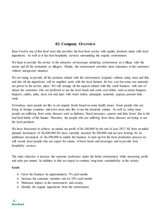 - 6 -
03. Company Overview
Rasa Food is one of fast food store that provides the best food service with quality products made with local
ingredients. As well as it has best hospitality services surrounding the organic environment.
We hope to provide the service in the attractive servicescape including environment as a village with the
norms and all the treatments as villagers. Mainly, the environment provides more relaxation to the customers
without unexpected situation.
We are trying to provide all the products related with the environment (organic) without using meet and fish,
and also all the ingredients will be supplied assist with the local farmers for low cost but some raw materials
are grown in the service place. We will arrange all the aspects related with this small business with aim of
attract the customers who are preferred to use the local foods and some cool drinks such as steam hoppers,
hoppers, cutlets, pittu, dose, roti and juice with water melon, pineapple, tamarind, papaya, passion fruit,
soup.
Nowadays, most people are like to eat organic foods based on some health issues. Some people who are
living in foreign countries and town areas also like to use the domestic cuisine. As well as, today most
people are suffering from some diseases such as diabetes, blood pressures, cancers and fatty levers due to the
bad food habits of the human. Therefore, the people who are suffering from these diseases are trying to use
the local products.
We have forecasted to achieve an annual net profit of Rs.300,000 by the end of year 2017.All from an initial
planned investment of Rs.800,000.We have currently invested Rs.300,000 and are now looking for an
additional investment of Rs.500,000 to enable the business to start up.For the food production process we
will recruit local people who are expert for cuisine of local foods and beverages and to provide best
hospitality services.
The main objective is increase the customer preference under the better environment while increasing profit
and sales per annum. In addition to that we expect to continue long-term sustainability to the society.
Goals
 Grow the business by approximately 5% each month.
 Increase the customer retention rate by 10% each month.
 Minimum impact to the environment and society.
 Identify the organic ingredients from the environment.
 