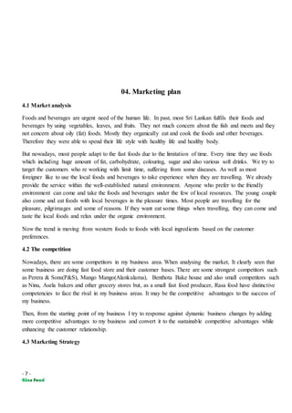 - 7 -
04. Marketing plan
4.1 Market analysis
Foods and beverages are urgent need of the human life. In past, most Sri Lankan fulfils their foods and
beverages by using vegetables, leaves, and fruits. They not much concern about the fish and meets and they
not concern about oily (fat) foods. Mostly they organically eat and cook the foods and other beverages.
Therefore they were able to spend their life style with healthy life and healthy body.
But nowadays, most people adapt to the fast foods due to the limitation of time. Every time they use foods
which including huge amount of fat, carbohydrate, colouring, sugar and also various soft drinks. We try to
target the customers who re working with limit time, suffering from some diseases. As well as most
foreigner like to use the local foods and beverages to take experience when they are travelling. We already
provide the service within the well-established natural environment. Anyone who prefer to the friendly
environment can come and take the foods and beverages under the few of local resources. The young couple
also come and eat foods with local beverages in the pleasure times. Most people are travelling for the
pleasure, pilgrimages and some of reasons. If they want eat some things when travelling, they can come and
taste the local foods and relax under the organic environment.
Now the trend is moving from western foods to foods with local ingredients based on the customer
preferences.
4.2 The competition
Nowadays, there are some competitors in my business area. When analysing the market, It clearly seen that
some business are doing fast food store and their customer bases. There are some strongest competitors such
as Perera & Sons(P&S), Mango Mango(Alankulama), Benthota Bake house and also small competitors such
as Ninu, Asela bakers and other grocery stores but, as a small fast food producer, Rasa food have distinctive
competencies to face the rival in my business areas. It may be the competitive advantages to the success of
my business.
Then, from the starting point of my business I try to response against dynamic business changes by adding
more competitive advantages to my business and convert it to the sustainable competitive advantages while
enhancing the customer relationship.
4.3 Marketing Strategy
 