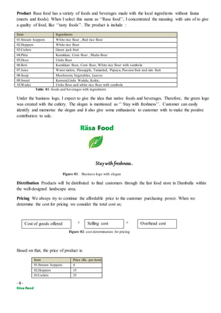 - 8 -
Product Rasa food has a variety of foods and beverages made with the local ingredients without fauna
(meets and foods). When I select this name as ‘’Rasa food’’, I concentrated the meaning with aim of to give
a quality of food, like ‘’tasty foods’’. The product is include :
Item Ingredients
01.Stream hoppers White rice flour , Red rice flour
02.Hoppers White rice flour
03.Cutlets Green jack fruit
04.Pittu Kurakkan, Corn flour , Madu flour
05.Dose Undu flour
06.Roti Kurakkan flour, Corn flour, White rice flour with sambola
07.Juice Water melon, Pineapple, Tamarind, Papaya, Passion fruit and mix fruit
08.Soup Mushroom, Vegetables, Leaves
09.Sweet Kawum,Undu Walalu, Kokis,
10.Wadei Undu flour and white rice flour with sambola
Table 01: foods and beverages with ingredients
Under the business logo, I expect to give the idea that native foods and beverages. Therefore, the green logo
was created with the cutlery. The slogan is mentioned as ‘’ Stay with freshness’’. Customer can easily
identify and memorise the slogan and it also give some enthusiastic to customer with to make the positive
contribution to sale.
Staywith freshness..
Figure 01: Business logo with slogan
Distribution Products will be distributed to final customers through the fast food store in Dambulla within
the well-designed landscape area.
Pricing We always try to continue the affordable price to the customer purchasing power. When we
determine the cost for pricing we consider the total cost as;
+ +
Figure 02: cost determination for pricing
Based on that, the price of product is:
Item Price (Rs. per item)
01.Stream hoppers 4
02.Hoppers 15
03.Cutlets 25
Cost of goods offered Selling cost Overhead cost
 