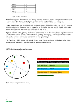 - 9 -
04.Pittu 25
05.Dose 10
06.Roti 10
07.Juice 40
08.Soup 50
Table 02: Price of products
Promotion To pursue the customers and creating customer awareness, we use some promotional tool such
as social media (Face book), bundled price, publicity events (CSR activities) and catalogues.
People Our personnel will be recruited from the villages near to the business place with best way of talking
and neat appearances. We already put 10 employees for the cuisine and other works. We use green colour
uniform to them related with the organic environments and foods.
Physical evidence When, planning the business environment, the in store atmosphere is important condition.
Specific interior design (colours), exterior facilities (parking, landscaping), ambient condition re used to
enhance the customer convenience related with the concept of village.
Process All the cuisine process will be done in front of the customers by using pots without using plastics
and aluminium. Therefore it is easy to serve the hot foods with freshness.
4.4 Market Segmentation and targeting
Figure 03: Market Segmentation and targeting
A
B
C
D
E
F
Market segment A- Travellers (domestic, foreign)
Market segment B- Business people and workers
Market segment C- Youngest
Market segment D- Patients
Market segment E- Environment friends
Market segment F- Others
 