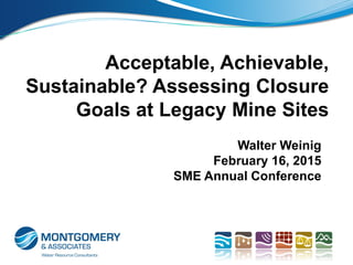 Acceptable, Achievable,
Sustainable? Assessing Closure
Goals at Legacy Mine Sites
Walter Weinig
February 16, 2015
SME Annual Conference
 
