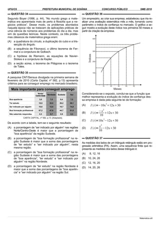 UFG/CS PREFEITURA MUNICIPAL DE GOIÂNIA CONCURSO PÚBLICO SME-2010
▬ QUESTÃO 34 ▬▬▬▬▬▬▬▬▬▬▬▬▬▬▬▬▬▬
Segundo Boyer (1996, p. 44), “No mundo grego a mate-
mática era aparentada mais de perto à filosofia que a ne-
gócios práticos”. Desse modo, os problemas abordados
naquela época não se tratavam de aplicações práticas de
uma ciência de números aos problemas do dia a dia, mas
sim de questões teóricas. Neste contexto, os três proble-
mas clássicos da matemática grega eram:
(A) a quadratura do círculo, a duplicação do cubo e a tris-
secção do ângulo.
(B) a sequência de Fibonacci, o último teorema de Fer-
mat e a conjectura de Golbach.
(C) a hipótese de Riemann, as equações de Navier-
Stokes e a conjectura de Kepler.
(D) a seção aúrea, o teorema de Pitágoras e o teorema
de Tales.
▬ QUESTÃO 35 ▬▬▬▬▬▬▬▬▬▬▬▬▬▬▬▬▬▬
A pesquisa CNT/Sensus divulgada na primeira semana de
fevereiro de 2010 (Carta Capital, nº 582, p.13) apresenta
critérios para se conseguir emprego no mercado brasileiro.
Mais importante para conseguir emprego
Norte/
Centro-Oeste
Nordeste Sudeste Sul
Boa aparência 3,0 7,0 9,4 7,2
Ter estudo 18,9 32,5 26,2 26,1
Ser indicado por alguém 10,6 12,0 18,7 14,8
Boa formação profissional 67,2 47,9 44,7 51,5
Não sabe/não respondeu 0,3 0,7 0,9 0,3
CARTA CAPITAL, nº 582, p.13. [Adaptado].
De acordo com a tabela, tem-se o seguinte resultado:
(A) a porcentagem de “ser indicado por alguém” nas regiões
Norte/Centro-Oeste é maior que a porcentagem de
“boa aparência” da região Sudeste.
(B) a porcentagem de “boa formação profissional” na re-
gião Sudeste é maior que a soma das porcentagens
de “ter estudo” e “ser indicado por alguém”, nesta
mesma região.
(C) a porcentagem de “boa formação profissional” na re-
gião Sudeste é maior que a soma das porcentagens
de “boa aparência”, “ter estudo” e “ser indicado por
alguém” na região Nordeste.
(D) a porcentagem de “ter estudo” na região Nordeste é
maior que a soma das porcentagens de “boa aparên-
cia” e “ser indicado por alguém” na região Sul.
▬ QUESTÃO 36 ▬▬▬▬▬▬▬▬▬▬▬▬▬▬▬▬▬▬
Um empresário, ao criar sua empresa, estabeleceu que iria re-
alizar uma avaliação sistemática mês a mês, tomando como
parâmetro o índice de confiança no mercado. O gráfico a se-
guir mostra a evolução deste índice nos primeiros 50 meses a
partir da criação da empresa.
Considerando-se o exposto, conclui-se que a função que
melhor representa a evolução do índice de confiança des-
sa empresa é dada pela seguinte lei de formação:
(A) I t=−10x
2
12x30
(B) I t=
−x
2
10
12x30
(C) I t=10x
2
−12x30
(D) I t=
x
2
10
−12x30
▬ QUESTÃO 37 ▬▬▬▬▬▬▬▬▬▬▬▬▬▬▬▬▬▬
As medidas dos lados de um triângulo retângulo estão em pro-
gressão aritmética (PA). Assim, uma sequência finita que re-
presenta as medidas dos lados desse triângulo é:
(A) 8, 12, 16
(B) 10, 24, 26
(C) 12, 16, 20
(D) 14, 20, 26
Matematica.odt
 