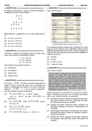 UFG/CS PREFEITURA MUNICIPAL DE GOIÂNIA CONCURSO PÚBLICO SME-2010
▬ QUESTÃO 38 ▬▬▬▬▬▬▬▬▬▬▬▬▬▬▬▬▬▬
No algoritmo apresentado a seguir, é possível reconstituir a
multiplicação de dois números naturais.
Nesse algoritmo, os algarismos a,b,c e d são, respectivamen-
te:
(A) a=1, b=4, c=4 e d=9
(B) a=4, b=1, c=9 e d=4
(C) a=4, b=1, c=9 e d=3
(D) a=1, b=4, c=9 e d=4
▬ QUESTÃO 39 ▬▬▬▬▬▬▬▬▬▬▬▬▬▬▬▬▬▬
Considere o sistema de equações lineares de três equa-
ções e três variáveis, representado a seguir.
x3y2z=12
3x6y4z=24
3x3y2z=18
Esse sistema de equações lineares é:
(A) compatível
(B) incompatível
(C) determinado
(D) indeterminado
▬ QUESTÃO 40 ▬▬▬▬▬▬▬▬▬▬▬▬▬▬▬▬▬▬
O conjunto M 2ℝ de todas as matrizes quadradas de
ordem 2 sobre o corpo dos reais, com as operações de
adição e multiplicação de matrizes, é um anel. A estrutura
algébrica ( M 2ℝ, +, • ) não é anel de integridade,
pois não satisfaz a seguinte propriedade:
(A) ∀ A, B∈M 2ℝ se A⋅B=O implica
A=O ou B=O , em que O∈M 2ℝ é a
matriz nula.
(B) ∀ A, B∈M 2ℝ existe Q ,R∈M 2ℝ tal que
A= B⋅QR
(C) ∀ A, B ,C∈M 2ℝ tem-se
A⋅BC=A⋅BA⋅C
(D) ∀ A, B∈M 2ℝ tem-se AB=BA
▬ QUESTÃO 41 ▬▬▬▬▬▬▬▬▬▬▬▬▬▬▬▬▬▬
Leia o quadro a seguir.
ALMANAQUE ABRIL. São Paulo: Editora Abril, 2010. p. 196
Um aventureiro pretende navegar toda a extensão do rio mais
longo do mundo. Sabe-se que a velocidade média do barco
utilizado pelo aventureiro é de 25 km/h e que ele navegará 16
horas por dia. Em quanto tempo ele percorrerá a extensão do
maior rio do mundo?
(A) 273 dias.
(B) 18 dias.
(C) 17 dias e 1 hora.
(D) 11 dias e 9 horas.
▬ QUESTÃO 42 ▬▬▬▬▬▬▬▬▬▬▬▬▬▬▬▬▬▬
Leia o texto a seguir.
“Se um modelo é inadequado para atingir determinados
objetivos, é natural tentar caminhos que permitem
construir outro melhor ou, então, analisá-lo, de modo
comparativo tomando como referência um outro já exis-
tente. O modelo nunca encerra uma verdade definitiva,
pois é sempre uma aproximação conveniente da reali-
dade analisada e, portanto, sujeito a mudanças – este
processo dinâmico de busca a modelos adequados,
como protótipos de determinadas entidades, é o que se
convencionou chamar de modelagem matemática”
(Bassanezzi, 2009, p. 175).
Nessa perspectiva, as técnicas do processo de mode-
lagem, definidas de acordo com as ideias de Bassa-
nezzi, são, respectivamente, as seguintes:
(A) escolha dos temas e objetos de estudo; levantamento
dos dados; ajustes de curvas; construção de mode-
los; discussão e crítica dos modelos.
(B) seleção dos temas; coleta de dados; resolução de
equações; plotagem de gráficos; apresentação dos
resultados.
(C) apresentação do problema; levantamento dos dados;
discussão dos dados; criação de maquetes; apresen-
tação dos resultados.
(D) escolha dos temas; dedução de fórmulas; resolução
de equações; discussão dos dados; elaboração de
modelos.
Matematica.odt
5 6 4
a 3
b 6 c 2
2 2 5 6
2 d 2 5 2
 