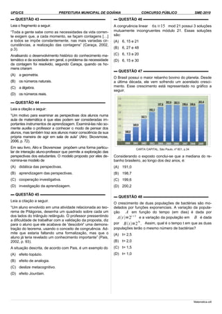 UFG/CS PREFEITURA MUNICIPAL DE GOIÂNIA CONCURSO PÚBLICO SME-2010
▬ QUESTÃO 43 ▬▬▬▬▬▬▬▬▬▬▬▬▬▬▬▬▬▬
Leia o fragmento a seguir.
“Toda a gente sabe como as necessidades da vida corren-
te exigem que, a cada momento, se façam contagens […]
a todos se impõe constantemente, nas mais variadas cir-
cunstâncias, a realização das contagens” (Caraça, 2002,
p.3).
Analisando o desenvolvimento histórico do conhecimento ma-
temático e da sociedade em geral, o problema da necessidade
da contagem foi resolvido, segundo Caraça, quando os ho-
mens criaram
(A) a geometria.
(B) os números naturais.
(C) a álgebra.
(D) os números reais.
▬ QUESTÃO 44 ▬▬▬▬▬▬▬▬▬▬▬▬▬▬▬▬▬▬
Leia a citação a seguir:
“Um motivo para examinar as perspectivas dos alunos numa
aula de matemática é que elas podem ser consideradas im-
portantes instrumentos de aprendizagem. Examiná-las não so-
mente auxilia o professor a conhecer o modo de pensar dos
alunos, mas também traz aos alunos maior consciência da sua
própria maneira de agir em sala de aula” (Alro; Skovsmose,
2006, p. 72).
Em seu livro, Alro e Skovsmose propõem uma forma particu-
lar de interação aluno-professor que permite a exploração das
perspectivas dos estudantes. O modelo proposto por eles de-
nomina-se modelo de
(A) didática das perspectivas.
(B) aprendizagem das perspectivas.
(C) cooperação investigativa.
(D) investigação da aprendizagem.
▬ QUESTÃO 45 ▬▬▬▬▬▬▬▬▬▬▬▬▬▬▬▬▬▬
Leia a citação a seguir.
“Um aluno envolvido em uma atividade relacionada ao teo-
rema de Pitágoras, desenha um quadrado sobre cada um
dos lados do triângulo retângulo. O professor pressentindo
a dificuldade de trabalhar com a validação da proposta, diz
para o aluno que ele acabava de 'descobrir' uma demons-
tração do teorema, usando o conceito de congruência. Ad-
mite que estaria faltando uma formalização, mas que o
aluno já teria revelado um conhecimento importante” (Pais,
2002, p. 93).
A situação descrita, de acordo com Pais, é um exemplo do
(A) efeito topázio.
(B) efeito de analogia.
(C) deslize metacognitivo.
(D) efeito Jourdain.
▬ QUESTÃO 46 ▬▬▬▬▬▬▬▬▬▬▬▬▬▬▬▬▬▬
A congruência linear 6x≡15 mod 21 possui 3 soluções
mutuamente incongruentes módulo 21. Essas soluções
são:
(A) 6, 15 e 21
(B) 6, 27 e 48
(C) 6, 13 e 20
(D) 6, 15 e 30
▬ QUESTÃO 47 ▬▬▬▬▬▬▬▬▬▬▬▬▬▬▬▬▬▬
O Brasil possui o maior rebanho bovino do planeta. Desde
a última década, ele vem sofrendo um acerelado cresci-
mento. Esse crescimento está representado no gráfico a
seguir.
CARTA CAPITAL, São Paulo, nº 601, p.34
Considerando o exposto conclui-se que a mediana do re-
banho brasileiro, ao longo dos dez anos, é:
(A) 191,0
(B) 198,7
(C) 199,6
(D) 200,2
▬ QUESTÃO 48 ▬▬▬▬▬▬▬▬▬▬▬▬▬▬▬▬▬▬
O crescimento de duas populações de bactérias são mo-
delados por funções exponenciais. A variação da popula-
ção A em função do tempo (em dias) é dada por
At =2t5
e a variação da população em B é dada
por Bt=2
3t
. Assim, qual é o tempo t em que as duas
populações terão o mesmo número de bactérias?
(A) t= 2,5
(B) t= 2,0
(C) t= 1,5
(D) t= 1,0
Matematica.odt
 