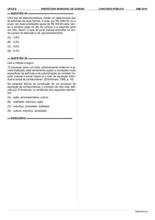 UFG/CS PREFEITURA MUNICIPAL DE GOIÂNIA CONCURSO PÚBLICO SME-2010
▬ QUESTÃO 49 ▬▬▬▬▬▬▬▬▬▬▬▬▬▬▬▬▬▬
Uma loja de eletrodomésticos vende um determinado tipo
de televisão de duas formas: à vista, por R$ 1480,00, ou a
prazo, em duas prestações iguais de R$ 764,00 cada, sen-
do a primeira paga no ato da compra e a segunda após
um mês. Assim, a taxa de juros mensal embutida na ven-
da a prazo da televisão é de, aproximadamente,
(A) 4,8%
(B) 6,3%
(C) 6,5%
(D) 6,7%
▬ QUESTÃO 50 ▬▬▬▬▬▬▬▬▬▬▬▬▬▬▬▬▬▬
Leia a citação a seguir.
“O processo como um todo, extremamente dinâmico e ja-
mais finalizado, está obviamente sujeito a condições muito
específicas de estímulo e de subordinação ao contexto na-
tural, cultural e social. Assim é o ciclo de aquisição indivi-
dual e social de conhecimento” (D'Ambrosio, 1996, p. 18).
Na proposta teórica de construção de um processo de
aquisição de conhecimentos, o conceito de ciclo vital, defi-
nido por D´Ambrosio, é constituído dos seguintes elemen-
tos:
(A) ação, etnomatemática, cultura.
(B) realidade, indivíduo, ação.
(C) indivíduo, sociedade, realidade.
(D) cultura, indivíduo, sociedade.
▬ RASCUNHO ▬▬▬▬▬▬▬▬▬▬▬▬▬▬▬▬▬▬
Matematica.odt
 