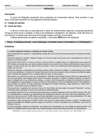 UFG/CS PREFEITURA MUNICIPAL DE GOIÂNIA CONCURSO PÚBLICO SME-2010
REDAÇÃO
Instruções
A prova de Redação apresenta duas propostas de construção textual. Para produzir o seu
texto, você deve escolher um dos gêneros indicados abaixo:
A – Artigo de opinião
B – Carta de leitor
O tema é único para os dois gêneros e deve ser desenvolvido segundo a proposta escolhida.
A fuga ao tema anula a redação. A leitura da coletânea é obrigatória. Ao utilizá-la, você não deve co­
piar trechos ou frases sem que essa transcrição esteja a serviço do seu texto.
Independentemente do gênero escolhido, o seu texto NÃO deve ser assinado.
Tema: O bullying escolar: como distinguir os limites entre a brincadeira e a intimidação?
Coletânea
1. Jovens enfrentam ofensas e violência no mundo virtual
Tipo de agressão via internet, o "cyberbullying" atinge 46% dos 510 jovens que responderam à enquete da ONG
Safernet.
Vítima de ofensas na escola, Taiguara Chagas, 20, atua em peça como jovem que é encorajado por outros na
internet a cometer suicídio.
Alice (nome fictício) tinha 17 anos e cursava o ensino médio no colégio Faap, em Higienópolis (zona oeste de
SP). Estava havia dois anos na escola quando descobriu que haviam sido criadas anonimamente duas comuni­
dades no Orkut contra ela: "Eu odeio a tosca da Alice" e outra com referências preconceituosas ao Estado de
origem de sua mãe.
Diante dos ataques, a estudante e sua família acharam melhor mudá-la de colégio. Lá, descobriram que a histó­
ria tinha se espalhado. A solução foi mandar Alice para fora do país, enquanto eram tomadas providências legais
para a retirada das páginas do ar e o rastreamento do autor ou dos autores.
Alice estava no centro de um caso de "cyberbullying", fenômeno que transfere para a internet as agressões típi­
cas que estudantes mais frágeis sofrem dentro da escola. Enquanto o clássico "bullying" acontece na sala de
aula, no playground e nos arredores do colégio, a versão virtual transcende os limites da instituição de ensino.
As hostilidades se potencializam na rede mundial de computadores, diante da facilidade atual de criar páginas e
comunidades na internet. E-mails anônimos, mensagens de celular injuriosas, blogs ofensivos e vídeos humi­
lhantes – todos fazem parte da violência virtual.
"No mundo real, a agressão tem começo, meio e fim. Na internet, ela não acaba, fica aquele "fantasma'", compa­
ra Rodrigo Nejm, psicólogo e diretor de prevenção da SaferNet Brasil.
O resultado preliminar de uma enquete sobre segurança na internet realizada no site da ONG assusta: 46% dos
510 adolescentes e crianças que responderam ao questionário afirmam que foram vítimas de agressões na in­
ternet ao menos uma vez; 34,8% dizem que foram agredidos mais de duas vezes. Dos participantes, 31% são
do Estado de São Paulo, onde há o maior número de relatos segundo a SaferNet.
Os ataques a Alice começaram em 2005, mesmo ano em que a mãe da jovem acionou a Justiça. "A adolescente
estava completamente abalada quando chegou ao escritório", recorda o advogado que a defendeu, José Luis de
Oliveira Lima, 42.
A polícia conseguiu chegar ao computador, que originou as comunidades, de uma colega de classe de Alice. Só
havia uma relação entre as duas: Alice era a melhor amiga do então namorado da autora do "cyberbullying".
BALSEMÃO, R. Jovens enfrentam ofensas e violência no mundo virtual. Folha de S. Paulo, São Paulo, 5 out. 2008. Cotidiano, p. 3.
redacao_NS.odt
 