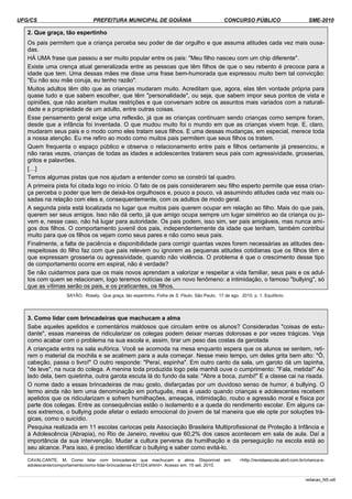 UFG/CS PREFEITURA MUNICIPAL DE GOIÂNIA CONCURSO PÚBLICO SME-2010
2. Que graça, tão espertinho
Os pais permitem que a criança perceba seu poder de dar orgulho e que assuma atitudes cada vez mais ousa­
das.
HÁ UMA frase que passou a ser muito popular entre os pais: "Meu filho nasceu com um chip diferente".
Existe uma crença atual generalizada entre as pessoas que têm filhos de que o seu rebento é precoce para a
idade que tem. Uma dessas mães me disse uma frase bem-humorada que expressou muito bem tal convicção:
"Eu não sou mãe coruja, eu tenho razão".
Muitos adultos têm dito que as crianças mudaram muito. Acreditam que, agora, elas têm vontade própria para
quase tudo e que sabem escolher, que têm "personalidade", ou seja, que sabem impor seus pontos de vista e
opiniões, que não aceitam muitas restrições e que conversam sobre os assuntos mais variados com a naturali­
dade e a propriedade de um adulto, entre outras coisas.
Esse pensamento geral exige uma reflexão, já que as crianças continuam sendo crianças como sempre foram,
desde que a infância foi inventada. O que mudou muito foi o mundo em que as crianças vivem hoje. E, claro,
mudaram seus pais e o modo como eles tratam seus filhos. E uma dessas mudanças, em especial, merece toda
a nossa atenção. Eu me refiro ao modo como muitos pais permitem que seus filhos os tratem.
Quem frequenta o espaço público e observa o relacionamento entre pais e filhos certamente já presenciou, e
não raras vezes, crianças de todas as idades e adolescentes tratarem seus pais com agressividade, grosserias,
gritos e palavrões.
[…]
Temos algumas pistas que nos ajudam a entender como se constrói tal quadro.
A primeira pista foi citada logo no início. O fato de os pais considerarem seu filho esperto permite que essa crian­
ça perceba o poder que tem de deixá-los orgulhosos e, pouco a pouco, vá assumindo atitudes cada vez mais ou­
sadas na relação com eles e, consequentemente, com os adultos de modo geral.
A segunda pista está localizada no lugar que muitos pais querem ocupar em relação ao filho. Mais do que pais,
querem ser seus amigos. Isso não dá certo, já que amigo ocupa sempre um lugar simétrico ao da criança ou jo­
vem e, nesse caso, não há lugar para autoridade. Os pais podem, isso sim, ser pais amigáveis, mas nunca ami­
gos dos filhos. O comportamento juvenil dos pais, independentemente da idade que tenham, também contribui
muito para que os filhos os vejam como seus pares e não como seus pais.
Finalmente, a falta de paciência e disponibilidade para corrigir quantas vezes forem necessárias as atitudes des­
respeitosas do filho faz com que pais relevem ou ignorem as pequenas atitudes cotidianas que os filhos têm e
que expressam grosseria ou agressividade, quando não violência. O problema é que o crescimento desse tipo
de comportamento ocorre em espiral, não é verdade?
Se não cuidarmos para que os mais novos aprendam a valorizar e respeitar a vida familiar, seus pais e os adul­
tos com quem se relacionam, logo teremos notícias de um novo fenômeno: a intimidação, o famoso "bullying", só
que as vítimas serão os pais, e os praticantes, os filhos.
SAYÃO, Rosely. Que graça, tão espertinho. Folha de S. Paulo, São Paulo, 17 de ago. 2010. p. 1. Equilíbrio.
3. Como lidar com brincadeiras que machucam a alma
Sabe aqueles apelidos e comentários maldosos que circulam entre os alunos? Consideradas "coisas de estu­
dante", essas maneiras de ridicularizar os colegas podem deixar marcas dolorosas e por vezes trágicas. Veja
como acabar com o problema na sua escola e, assim, tirar um peso das costas da garotada
A criançada entra na sala eufórica. Você se acomoda na mesa enquanto espera que os alunos se sentem, reti­
rem o material da mochila e se acalmem para a aula começar. Nesse meio tempo, um deles grita bem alto: "Ô,
cabeção, passa o livro!" O outro responde: "Peraí, espinha". Em outro canto da sala, um garoto dá um tapinha,
"de leve", na nuca do colega. A menina toda produzida logo pela manhã ouve o cumprimento: "Fala, metida!" Ao
lado dela, bem quietinha, outra garota escuta lá do fundo da sala: "Abre a boca, zumbi!" E a classe cai na risada.
O nome dado a essas brincadeiras de mau gosto, disfarçadas por um duvidoso senso de humor, é bullying. O
termo ainda não tem uma denominação em português, mas é usado quando crianças e adolescentes recebem
apelidos que os ridicularizam e sofrem humilhações, ameaças, intimidação, roubo e agressão moral e física por
parte dos colegas. Entre as consequências estão o isolamento e a queda do rendimento escolar. Em alguns ca­
sos extremos, o bullying pode afetar o estado emocional do jovem de tal maneira que ele opte por soluções trá­
gicas, como o suicídio.
Pesquisa realizada em 11 escolas cariocas pela Associação Brasileira Multiprofissional de Proteção à Infância e
à Adolescência (Abrapia), no Rio de Janeiro, revelou que 60,2% dos casos acontecem em sala de aula. Daí a
importância da sua intervenção. Mudar a cultura perversa da humilhação e da perseguição na escola está ao
seu alcance. Para isso, é preciso identificar o bullying e saber como evitá-lo.
CAVALCANTE, M. Como lidar com brincadeiras que machucam a alma. Disponível em: <http://revistaescola.abril.com.br/crianca-e-
adolescente/comportamento/como-lidar-brincadeiras-431324.shtml>. Acesso em: 15 set. 2010.
redacao_NS.odt
 