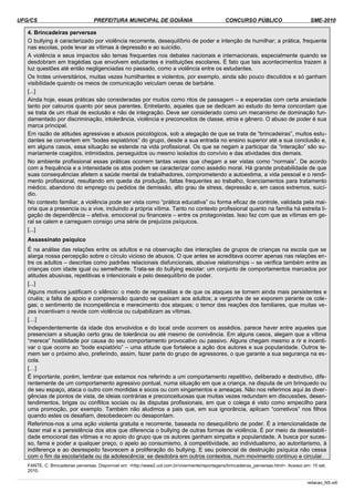 UFG/CS PREFEITURA MUNICIPAL DE GOIÂNIA CONCURSO PÚBLICO SME-2010
4. Brincadeiras perversas
O bullying é caracterizado por violência recorrente, desequilíbrio de poder e intenção de humilhar; a prática, frequente
nas escolas, pode levar as vítimas à depressão e ao suicídio.
A violência e seus impactos são temas frequentes nos debates nacionais e internacionais, especialmente quando se
desdobram em tragédias que envolvem estudantes e instituições escolares. É fato que tais acontecimentos trazem à
luz questões até então negligenciadas no passado, como a violência entre os estudantes.
Os trotes universitários, muitas vezes humilhantes e violentos, por exemplo, ainda são pouco discutidos e só ganham
visibilidade quando os meios de comunicação veiculam cenas de barbárie.
[...]
Ainda hoje, essas práticas são consideradas por muitos como ritos de passagem – e esperadas com certa ansiedade
tanto por calouros quanto por seus parentes. Entretanto, aqueles que se dedicam ao estudo do tema concordam que
se trata de um ritual de exclusão e não de integração. Deve ser considerado como um mecanismo de dominação fun­
damentado por discriminação, intolerância, violência e preconceitos de classe, etnia e gênero. O abuso de poder é sua
marca principal.
Em razão de atitudes agressivas e abusos psicológicos, sob a alegação de que se trata de “brincadeiras”, muitos estu­
dantes se convertem em “bodes expiatórios” do grupo, desde a sua entrada no ensino superior até a sua conclusão e,
em alguns casos, essa situação se estende na vida profissional. Os que se negam a participar da “interação” são su­
mariamente coagidos, intimidados, perseguidos ou mesmo isolados do convívio e das atividades dos demais.
No ambiente profissional essas práticas ocorrem tantas vezes que chegam a ser vistas como “normais”. De acordo
com a frequência e a intensidade os atos podem se caracterizar como assédio moral. Há grande probabilidade de que
suas consequências afetem a saúde mental de trabalhadores, comprometendo a autoestima, a vida pessoal e o rendi­
mento profissional, resultando em queda da produção, faltas frequentes ao trabalho, licenciamentos para tratamento
médico, abandono do emprego ou pedidos de demissão, alto grau de stress, depressão e, em casos extremos, suicí­
dio.
No contexto familiar, a violência pode ser vista como “prática educativa” ou forma eficaz de controle, validada pela mai­
oria que a presencia ou a vive, incluindo a própria vítima. Tanto no contexto profissional quanto na família há estreita li­
gação de dependência – afetiva, emocional ou financeira – entre os protagonistas. Isso faz com que as vítimas em ge­
ral se calem e carreguem consigo uma série de prejuízos psíquicos.
[...]
Assassinato psíquico
É na análise das relações entre os adultos e na observação das interações de grupos de crianças na escola que se
alarga nossa percepção sobre o círculo vicioso de abusos. O que antes se acreditava ocorrer apenas nas relações en­
tre os adultos – descritas como padrões relacionais disfuncionais, abusive relationships – se verifica também entre as
crianças com idade igual ou semelhante. Trata-se do bullying escolar: um conjunto de comportamentos marcados por
atitudes abusivas, repetitivas e intencionais e pelo desequilíbrio de poder.
[...]
Alguns motivos justificam o silêncio: o medo de represálias e de que os ataques se tornem ainda mais persistentes e
cruéis; a falta de apoio e compreensão quando se queixam aos adultos; a vergonha de se exporem perante os cole­
gas; o sentimento de incompetência e merecimento dos ataques; o temor das reações dos familiares, que muitas ve­
zes incentivam o revide com violência ou culpabilizam as vítimas.
[…]
Independentemente da idade dos envolvidos e do local onde ocorrem os assédios, parece haver entre aqueles que
presenciam a situação certo grau de tolerância ou até mesmo de conivência. Em alguns casos, alegam que a vítima
“merece” hostilidade por causa do seu comportamento provocativo ou passivo. Alguns chegam mesmo a rir e incenti­
var o que ocorre ao “bode expiatório” – uma atitude que fortalece a ação dos autores e sua popularidade. Outros te­
mem ser o próximo alvo, preferindo, assim, fazer parte do grupo de agressores, o que garante a sua segurança na es­
cola.
[…]
É importante, porém, lembrar que estamos nos referindo a um comportamento repetitivo, deliberado e destrutivo, dife­
rentemente de um comportamento agressivo pontual, numa situação em que a criança, na disputa de um brinquedo ou
de seu espaço, ataca o outro com mordidas e socos ou com xingamentos e ameaças. Não nos referimos aqui às diver­
gências de pontos de vista, de ideias contrárias e preconceituosas que muitas vezes redundam em discussões, desen­
tendimentos, brigas ou conflitos sociais ou às disputas profissionais, em que o colega é visto como empecilho para
uma promoção, por exemplo. Também não aludimos a pais que, em sua ignorância, aplicam “corretivos” nos filhos
quando estes os desafiam, desobedecem ou desapontam.
Referimos-nos a uma ação violenta gratuita e recorrente, baseada no desequilíbrio de poder. É a intencionalidade de
fazer mal e a persistência dos atos que diferencia o bullying de outras formas de violência. É por meio da desestabili­
dade emocional das vítimas e no apoio do grupo que os autores ganham simpatia e popularidade. A busca por suces­
so, fama e poder a qualquer preço, o apelo ao consumismo, à competitividade, ao individualismo, ao autoritarismo, à
indiferença e ao desrespeito favorecem a proliferação do bullying. E seu potencial de destruição psíquica não cessa
com o fim da escolaridade ou da adolescência: se desdobra em outros contextos, num movimento contínuo e circular.
FANTE, C. Brincadeiras perversas. Disponível em: <http://www2.uol.com.br/vivermente/reportagens/brincadeiras_perversas.html>. Acesso em: 15 set.
2010.
redacao_NS.odt
 