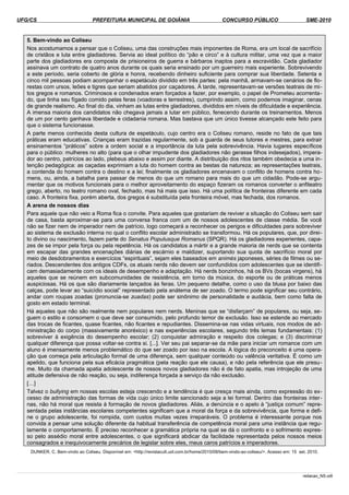 UFG/CS PREFEITURA MUNICIPAL DE GOIÂNIA CONCURSO PÚBLICO SME-2010
5. Bem-vindo ao Coliseu
Nos acostumamos a pensar que o Coliseu, uma das construções mais imponentes de Roma, era um local de sacrifício
de cristãos e luta entre gladiadores. Servia ao ideal político do “pão e circo” e à cultura militar, uma vez que a maior
parte dos gladiadores era composta de prisioneiros de guerra e bárbaros inaptos para a escravidão. Cada gladiador
assinava um contrato de quatro anos durante os quais seria ensinado por um guerreiro mais experiente. Sobrevivendo
a este período, seria coberto de glória e honra, recebendo dinheiro suficiente para comprar sua liberdade. Setenta e
cinco mil pessoas podiam acompanhar o espetáculo dividido em três partes: pela manhã, armavam-se cenários de flo­
restas com ursos, leões e tigres que seriam abatidos por caçadores. À tarde, representavam-se versões teatrais de mi­
tos gregos e romanos. Criminosos e condenados eram forçados a fazer, por exemplo, o papel de Prometeu acorrenta­
do, que tinha seu fígado comido pelas feras (voadoras e terrestres), cumprindo assim, como podemos imaginar, cenas
de grande realismo. Ao final do dia, vinham as lutas entre gladiadores, divididos em níveis de dificuldade e experiência.
A imensa maioria dos candidatos não chegava jamais a lutar em público, fenecendo durante os treinamentos. Menos
de um por cento ganhava liberdade e cidadania romana. Mas bastava que um único tivesse alcançado este feito para
que o sistema funcionasse.
A parte menos conhecida desta cultura de espetáculo, cujo centro era o Coliseu romano, reside no fato de que tais
práticas eram educativas. Crianças eram trazidas regularmente, sob a guarda de seus tutores e mestres, para extrair
ensinamentos “práticos” sobre a ordem social e a importância da luta pela sobrevivência. Havia lugares específicos
para o público: mulheres no alto (para que o olhar impudente dos gladiadores não gerasse filhos indesejados), impera­
dor ao centro, patrícios ao lado, plebeus abaixo e assim por diante. A distribuição dos ritos também obedecia a uma in­
tenção pedagógica: as caçadas exprimiam a luta do homem contra as bestas da natureza; as representações teatrais,
a contenda do homem contra o destino e a lei; finalmente os gladiadores encenavam o conflito de homens contra ho­
mens, ou, ainda, a batalha para passar de menos do que um romano para mais do que um cidadão. Pode-se argu­
mentar que os motivos funcionais para o melhor aproveitamento do espaço fizeram os romanos converter o anfiteatro
grego, aberto, no teatro romano oval, fechado, mas há mais que isso. Há uma política de fronteiras diferente em cada
caso. A fronteira fixa, porém aberta, dos gregos é substituída pela fronteira móvel, mas fechada, dos romanos.
A arena de nossos dias
Para aquele que não veio a Roma fica o convite. Para aqueles que gostariam de reviver a situação do Coliseu sem sair
de casa, basta aproximar-se para uma conversa franca com um de nossos adolescentes de classe média. Se você
não se fizer nem de imperador nem de patrício, logo começará a reconhecer os perigos e dificuldades para sobreviver
ao sistema de exclusão interna no qual o conflito escolar administrado se transformou. Há os populares, que, por direi­
to divino ou nascimento, fazem parte do Senatus Populusque Romanus (SPQR). Há os gladiadores experientes, capa­
zes de se impor pela força ou pela repetência. Há os candidatos a mártir e a grande maioria de nerds que se contenta
em escapar das grandes encenações diárias de escárnio e maldizer, suportando sua quota de sacrifício moral por
meio de desdobramentos e exercícios “espirituais”, sejam eles baseados em animés japoneses, séries de filmes ou se­
riados. Descendentes dos antigos CDFs, os atuais nerds não devem ser confundidos com adolescentes que se identifi­
cam demasiadamente com os ideais de desempenho e adaptação. Há nerds bonzinhos, há os BVs (bocas virgens), há
aqueles que se reúnem em subcomunidades de resistência, em torno da música, do esporte ou de práticas menos
auspiciosas. Há os que são diariamente lançados às feras. Um pequeno detalhe, como o uso da blusa por baixo das
calças, pode levar ao “suicídio social” representado pela anátema de ser zoado. O termo pode significar seu contrário,
andar com roupas zoadas (pronuncia-se zuadas) pode ser sinônimo de personalidade e audácia, bem como falta de
gosto em estado terminal.
Há aqueles que não são realmente nem populares nem nerds. Meninas que se “disfarçam” de populares, ou seja, se­
guem o estilo e consomem o que deve ser consumido, pelo profundo temor de exclusão. Isso se estende ao mercado
das trocas de ficantes, quase ficantes, não ficantes e repudiantes. Dissemina-se nas vidas virtuais, nos modos de ad­
ministração do corpo (massivamente anoréxico) e nas experiências escolares, segundo três lemas fundamentais: (1)
sobreviver à exigência do desempenho escolar; (2) conquistar admiração e respeito dos colegas; e (3) discriminar
qualquer diferença que possa voltar-se contra si. [...]. Ver seu pai separar-se da mãe para iniciar um romance com um
aluno é imensamente menos problemático do que ser zoado por isso na escola. A lógica do preconceito é uma opera­
ção que começa pela articulação formal de uma diferença, sem qualquer conteúdo ou valência veritativa. É como um
apelido, que funciona pela sua eficácia pragmática (pela reação que ele causa), e não pela referência que ele presu­
me. Muito da chamada apatia adolescente de nossos novos gladiadores não é de fato apatia, mas introjeção de uma
atitude defensiva de não reação, ou seja, indiferença forçada a serviço da não exclusão.
[…]
Talvez o bullying em nossas escolas esteja crescendo e a tendência é que cresça mais ainda, como expressão do ex­
cesso de administração das formas de vida cujo único limite sancionado seja a lei formal. Dentro das fronteiras inter­
nas, não há moral que resista à formação de novos gladiadores. Aliás, a denúncia e o apelo à “justiça comum” repre­
sentada pelas instâncias escolares competentes significam que a moral da força e da sobrevivência, que forma e defi­
ne o grupo adolescente, foi rompida, com custos muitas vezes irreparáveis. O problema é interessante porque nos
convida a pensar uma solução diferente da habitual transferência de competência moral para uma instância que regu­
lamente o comportamento. É preciso reconhecer a gramática própria na qual se dá o confronto e o sofrimento expres­
so pelo assédio moral entre adolescentes, o que significará abdicar da facilidade representada pelos nossos meios
consagrados e inequivocamente precários de legislar sobre eles, meus caros patrícios e imperadores.
DUNKER, C. Bem-vindo ao Coliseu. Disponível em: <http://revistacult.uol.com.br/home/2010/08/bem-vindo-ao-coliseu/>. Acesso em: 15 set. 2010.
redacao_NS.odt
 