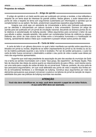 UFG/CS PREFEITURA MUNICIPAL DE GOIÂNIA CONCURSO PÚBLICO SME-2010
Propostas de redação
▬▬▬▬▬▬▬▬▬▬▬▬▬▬▬▬ A – Artigo de opinião ▬▬▬▬▬▬▬▬▬▬▬▬▬▬▬▬▬▬
O artigo de opinião é um texto escrito para ser publicado em jornais e revistas, e traz reflexões a
respeito de um tema atual de interesse do grande público. Nesse gênero, o autor desenvolve um
ponto de vista a respeito do tema com argumentos sustentados por informações e opiniões que se
complementam ou se opõem. No texto, predominam sequências expositivo-argumentativas.
Imagine que você seja um estudante de Universidade e tenha sido indiciado judicialmente
por ter ofendido e ridicularizado um calouro durante o trote universitário. Escreva um artigo de
opinião para ser publicado em um jornal de circulação nacional, discutindo os diversos pontos de vis­
ta relativos à caracterização do bullying escolar. Utilize argumentos para convencer o leitor de que
sua atitude e ações, naquele episódio, não podem ser consideradas formas de violência ou ataque.
Defenda seu ponto de vista acerca dos limites entre a brincadeira humorada e a hostilização do
bullying, apresentando dados e fatos que o sustentem e possam refutar outros pontos de vista.
▬▬▬▬▬▬▬▬▬▬▬▬▬▬▬▬▬ B – Carta de leitor ▬▬▬▬▬▬▬▬▬▬▬▬▬▬▬▬▬▬
A carta de leitor é um gênero discursivo no qual o leitor manifesta sua opinião sobre assuntos pu­
blicados em jornal ou revista, dirigindo-se ao editor (representante do jornal ou da revista) ou ao au­
tor da matéria publicada (quando o seu nome é revelado). Por ser de caráter persuasivo, o autor da
carta de leitor busca convencer o destinatário a adotar o seu ponto de vista e acatar suas ideias por
meio dos argumentos apresentados.
Suponha que você seja presidente da associação de pais das escolas do município de Goiâ­
nia e tenha se sentido incomodado com o texto “Que graça, tão espertinho”, de Rosely Sayão. Pelo
fato de discordar das ideias da autora quanto ao relacionamento de pais e filhos, você resolve escre­
ver uma carta para a seção de cartas de leitor de um jornal local. Trata-se, portanto, de uma carta de
tipo persuasivo-argumentativo, em que você defenderá seu ponto de vista a respeito dos limites en­
tre as brincadeiras familiares e a intimidação do bullying. Construa seus argumentos por meio de
elementos persuasivos que possam convencer a autora e os leitores do jornal da isenção de respon­
sabilidade dos pais nas práticas de bullying ocorridas nas escolas.
ATENÇÃO
Você não deve identificar-se, ou seja, você deve assumir o papel de um leitor fictício.
A sua carta NÃO deve ser assinada.
redacao_NS.odt
 