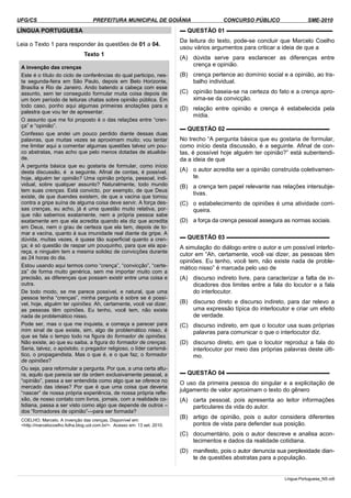 UFG/CS PREFEITURA MUNICIPAL DE GOIÂNIA CONCURSO PÚBLICO SME-2010
LÍNGUA PORTUGUESA
Leia o Texto 1 para responder às questões de 01 a 04.
Texto 1
A invenção das crenças
Este é o título do ciclo de conferências do qual participo, nes­
ta segunda-feira em São Paulo, depois em Belo Horizonte,
Brasília e Rio de Janeiro. Ando batendo a cabeça com esse
assunto, sem ter conseguido formular muita coisa depois de
um bom período de leituras chatas sobre opinião pública. Em
todo caso, ponho aqui algumas primeiras anotações para a
palestra que vou ter de apresentar.
O assunto que me foi proposto é o das relações entre “cren­
ça” e “opinião”.
Confesso que andei um pouco perdido diante dessas duas
palavras, que muitas vezes se aproximam muito; vou tentar
me limitar aqui a comentar algumas questões talvez um pou­
co abstratas, mas acho que pelo menos dotadas de atualida­
de.
A pergunta básica que eu gostaria de formular, como início
desta discussão, é a seguinte. Afinal de contas, é possível,
hoje, alguém ter opinião? Uma opinião própria, pessoal, indi­
vidual, sobre qualquer assunto? Naturalmente, todo mundo
tem suas crenças. Está convicto, por exemplo, de que Deus
existe, de que duendes existem, de que a vacina que tomou
contra a gripe suína de alguma coisa deve servir. A força des­
sas crenças, eu acho, já é uma questão muito relativa, por­
que não sabemos exatamente, nem a própria pessoa sabe
exatamente em que ela acredita quando ela diz que acredita
em Deus, nem o grau de certeza que ela tem, depois de to­
mar a vacina, quanto à sua imunidade real diante da gripe. A
dúvida, muitas vezes, é quase tão superficial quanto a cren­
ça; é só questão de raspar um pouquinho, para que ela apa­
reça, e ninguém tem a mesma solidez de convicções durante
as 24 horas do dia.
Estou usando aqui termos como “crença”, “convicção”, “certe­
za” de forma muito genérica, sem me importar muito com a
precisão, as diferenças que possam existir entre uma coisa e
outra.
De todo modo, se me parece possível, e natural, que uma
pessoa tenha “crenças”, minha pergunta é sobre se é possí­
vel, hoje, alguém ter opiniões. Ah, certamente, você vai dizer,
as pessoas têm opiniões. Eu tenho, você tem, não existe
nada de problemático nisso.
Pode ser, mas o que me inquieta, e começa a parecer para
mim sinal de que existe, sim, algo de problemático nisso, é
que se fala o tempo todo na figura do formador de opiniões.
Não existe, ao que eu saiba, a figura do formador de crenças.
Seria, talvez, o apóstolo, o pregador religioso, o líder carismá­
tico, o propagandista. Mas o que é, e o que faz, o formador
de opiniões?
Ou seja, para reformular a pergunta. Por que, a uma certa altu­
ra, aquilo que parecia ser da ordem exclusivamente pessoal, a
“opinião”, passa a ser entendida como algo que se oferece no
mercado das ideias? Por que é que uma coisa que deveria
“nascer” de nossa própria experiência, de nossa própria refle­
xão, de nosso contato com livros, jornais, com a realidade co­
tidiana, passa a ser visto como algo que depende de outros –
dos “formadores de opinião”—para ser formada?
COELHO, Marcelo. A invenção das crenças. Disponível em:
<http://marcelocoelho.folha.blog.uol.com.br/>. Acesso em: 13 set. 2010.
▬ QUESTÃO 01 ▬▬▬▬▬▬▬▬▬▬▬▬▬▬▬▬▬▬
Da leitura do texto, pode-se concluir que Marcelo Coelho
usou vários argumentos para criticar a ideia de que a
(A) dúvida serve para esclarecer as diferenças entre
crença e opinião.
(B) crença pertence ao domínio social e a opinião, ao tra­
balho individual.
(C) opinião baseia-se na certeza do fato e a crença apro­
xima-se da convicção.
(D) relação entre opinião e crença é estabelecida pela
mídia.
▬ QUESTÃO 02 ▬▬▬▬▬▬▬▬▬▬▬▬▬▬▬▬▬▬
No trecho “A pergunta básica que eu gostaria de formular,
como início desta discussão, é a seguinte. Afinal de con­
tas, é possível hoje alguém ter opinião?” está subentendi­
da a ideia de que
(A) o autor acredita ser a opinião construída coletivamen­
te.
(B) a crença tem papel relevante nas relações intersubje­
tivas.
(C) o estabelecimento de opiniões é uma atividade corri­
queira.
(D) a força da crença pessoal assegura as normas sociais.
▬ QUESTÃO 03 ▬▬▬▬▬▬▬▬▬▬▬▬▬▬▬▬▬▬
A simulação do diálogo entre o autor e um possível interlo­
cutor em “Ah, certamente, você vai dizer, as pessoas têm
opiniões. Eu tenho, você tem, não existe nada de proble­
mático nisso” é marcada pelo uso de
(A) discurso indireto livre, para caracterizar a falta de in­
dicadores dos limites entre a fala do locutor e a fala
do interlocutor.
(B) discurso direto e discurso indireto, para dar relevo a
uma expressão típica do interlocutor e criar um efeito
de verdade.
(C) discurso indireto, em que o locutor usa suas próprias
palavras para comunicar o que o interlocutor diz.
(D) discurso direto, em que o locutor reproduz a fala do
interlocutor por meio das próprias palavras deste últi­
mo.
▬ QUESTÃO 04 ▬▬▬▬▬▬▬▬▬▬▬▬▬▬▬▬▬▬
O uso da primeira pessoa do singular e a explicitação de
julgamento de valor aproximam o texto do gênero
(A) carta pessoal, pois apresenta ao leitor informações
particulares da vida do autor.
(B) artigo de opinião, pois o autor considera diferentes
pontos de vista para defender sua posição.
(C) documentário, pois o autor descreve e analisa acon­
tecimentos e dados da realidade cotidiana.
(D) manifesto, pois o autor denuncia sua perplexidade dian­
te de questões abstratas para a população.
Lingua-Portuguesa_NS.odt
 