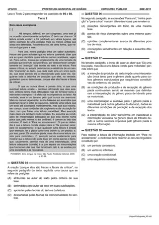 UFG/CS PREFEITURA MUNICIPAL DE GOIÂNIA CONCURSO PÚBLICO SME-2010
Leia o Texto 2 para responder às questões de 05 a 08.
Texto 2
Dois casos exemplares
[...]
Há tempos, defendi, em um congresso, uma tese já
na ocasião absolutamente antipática. O texto se chamou “A
leitura errada existe”, e foi publicado em vários lugares, até
como exemplo de uma posição mais ou menos antiga que
ainda era defendida. Reconhecia-se, de certa forma, que ha­
via um lugar para a tese.
Para uns, minha posição tinha um sabor autoritário.
Houve até quem achasse que eu estava querendo dizer que
era eu quem decidiria quais leituras seriam aceitáveis, vejam
só. Para outros, tratava-se simplesmente de uma tomada de
posição que era fruto da ignorância, por desconhecer comple­
tamente os “avanços” das teorias do texto e da leitura. Para
esses críticos, eu estaria defendendo a existência de um sen­
tido “imanente” ao texto, que cada texto teria um único senti­
do, que esse sentido era o intencionado pelo autor etc. Se­
guia-se toda a ladainha de posições que eles, na verdade,
gostariam que eu defendesse, porque elas são fracas e fáceis
de criticar.
O que eu nunca disse, e jamais diria, é que uma
eventual leitura errada – continuo afirmando que elas exis­
tem, embora tenha mais dificuldade hoje de fornecer bons e
relevantes exemplos – é efeito da incompetência do leitor. Na
verdade, esse é um terreno pelo qual nunca me aventurei.
Mais ou menos vagamente, eu me baseava em exemplos que
poderiam levar o leitor ao equívoco, fazendo uma leitura que
um texto até autorizaria materialmente, mas que sua história,
seu campo, suas condições de surgimento e de circulação fa­
ziam com que fosse uma leitura inaceitável. Meu exemplo
mais claro era também muito simples. Eu expunha as condi­
ções de interpretação adequada do que está escrito numa
placa que, pelo menos no sul do Brasil, é comum ao lado das
rodovias. O texto é “Pare no acostamento”. O que eu defen­
dia é que a leitura correta dessa placa é “Se precisar parar,
pare no acostamento”, e que qualquer outra leitura é errada
(por exemplo, ler a placa como uma ordem ou um pedido, e,
por isso, parar. Dá uma boa piada, mas não é uma leitura cor­
reta para motoristas). O exemplo servia exatamente para
mostrar que a leitura não pode levar em conta apenas o texto,
que, usualmente, permite mais de uma interpretação. Uma
leitura adequada (correta) é a que separa as interpretações
que funcionam das que não funcionam, isto é, as aceitas por
uma sociedade e as recusadas.
POSSENTI, Sírio. Língua na mídia. São Paulo: Parábola Editorial, 2009.
p. 97-98.
▬ QUESTÃO 05 ▬▬▬▬▬▬▬▬▬▬▬▬▬▬▬▬▬▬
A oração “porque elas são fracas e fáceis de criticar”, no
segundo parágrafo do texto, explicita uma causa que se
refere às posições
(A) atribuídas ao autor do texto pelos críticos de sua
tese.
(B) defendidas pelo autor da tese em suas publicações.
(C) apoiadas pelas teorias do texto e da leitura.
(D) descartadas pelas teorias da intencionalidade do sen­
tido.
▬ QUESTÃO 06 ▬▬▬▬▬▬▬▬▬▬▬▬▬▬▬▬▬▬
No segundo parágrafo, as expressões “Para uns”, “minha posi­
ção” e “para outros” marcam diferentes vozes que remetem a
(A) posições convergentes em torno de uma mesma
tese.
(B) pontos de vista divergentes sobre uma mesma ques­
tão.
(C) opiniões complementares acerca de diferentes pon­
tos de vista.
(D) concepções semelhantes em relação a assuntos dife­
rentes.
▬ QUESTÃO 07 ▬▬▬▬▬▬▬▬▬▬▬▬▬▬▬▬▬▬
No terceiro parágrafo, a ironia do autor ao dizer que “Dá uma
boa piada, mas não é uma leitura correta para motoristas” per­
mite inferir que
(A) a intenção do produtor do texto impõe uma interpreta­
ção única tanto para o gênero piada quanto para ou­
tros gêneros estruturados por sequências constituti­
vas da ordem ou do pedido.
(B) as condições de produção e de recepção do gênero
piada continuariam sendo as mesmas que delimita­
ram a interpretação do gênero placa de trânsito para
os motoristas.
(C) uma interpretação é aceitável para o gênero piada e
inaceitável para outros gêneros do discurso, dadas as
diferentes condições de produção e de recepção dos
textos.
(D) a interpretação do leitor transforma em inaceitável a
informação veiculada no gênero placa de trânsito de­
vido a outros sentidos impostos pelo gênero piada à
mesma informação.
▬ QUESTÃO 08 ▬▬▬▬▬▬▬▬▬▬▬▬▬▬▬▬▬▬
Para realizar a leitura da informação implícita em “Pare no
acostamento”, o motorista deve recorrer ao recurso linguístico
constituído por
(A) um período concessivo.
(B) um verbo no infinitivo.
(C) uma oração condicional.
(D) uma sequência narrativa.
Lingua-Portuguesa_NS.odt
 