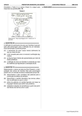 UFG/CS PREFEITURA MUNICIPAL DE GOIÂNIA CONCURSO PÚBLICO SME-2010
Considere o Texto 2 e o cartum (Texto 3) a seguir para
responder às questões 09 e 10.
Texto 3
Disponível em: <http://3.bp.blogspot.com/>. Acesso em: 15
set. 2010.
▬ QUESTÃO 09 ▬▬▬▬▬▬▬▬▬▬▬▬▬▬▬▬▬▬
A definição do sentimento de amor por Camões é aprovei­
tada pela personagem para a definição de um mal-estar.
Essa apropriação é possível porque
(A) o sentimento de amor causa menos sofrimento do
que as crises de azia.
(B) a dor causada pelo amor é invisível à verificação dig­
nóstica.
(C) as figuras fogo e ferida são apresentadas por meio de
ideias antitéticas.
(D) a definição de amor por Camões é construída por meio
de metáforas que figurativizam a sensação de dor.
▬ QUESTÃO 10 ▬▬▬▬▬▬▬▬▬▬▬▬▬▬▬▬▬▬
Relacionando o cartum ao texto de Sírio Possenti, a inter­
pretação dos versos de Camões feita pelo personagem
poderia ser um exemplo de leitura inadequada porque ele
(A) desconsidera o valor conotativo das palavras para a
construção de efeitos de sentidos.
(B) desconhece o sentido denotativo dos termos utiliza­
dos na definição do que é o amor.
(C) atribui às palavras um sentido figurado com base na
linguagem literária para definir seu problema.
(D) estabelece relações de semelhança a partir dos senti­
dos literais dos termos amor e azia.
▬ RASCUNHO ▬▬▬▬▬▬▬▬▬▬▬▬▬▬▬▬▬▬
Lingua-Portuguesa_NS.odt
 