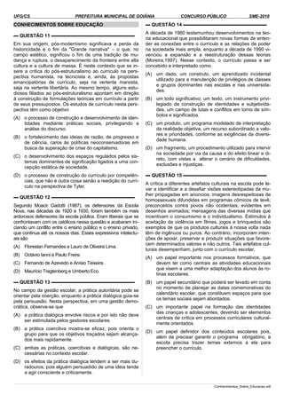 UFG/CS PREFEITURA MUNICIPAL DE GOIÂNIA CONCURSO PÚBLICO SME-2010
CONHECIMENTOS SOBRE EDUCAÇÃO
▬ QUESTÃO 11 ▬▬▬▬▬▬▬▬▬▬▬▬▬▬▬▬▬▬
Em sua origem, pós-modernismo significava a perda da
historicidade e o fim da "Grande narrativa" – o que, no
campo estético, significou o fim de uma tradição de mu­
dança e ruptura, o desaparecimento da fronteira entre alta
cultura e a cultura de massa. É neste contexto que se in­
sere a crítica do pós-estruturalismo ao currículo na pers­
pectiva humanista, na tecnicista e, ainda, às propostas
emancipatórias de currículo, seja na vertente marxista,
seja na vertente libertária. Ao mesmo tempo, alguns estu­
diosos filiados ao pós-estruturalismo apontam em direção
à construção de formulações teóricas em currículo a partir
de seus pressupostos. Os estudos de currículo nesta pers­
pectiva têm como objetivo
(A) o processo de construção e desenvolvimento de iden­
tidades mediante práticas sociais, privilegiando a
análise do discurso.
(B) o fortalecimento das ideias de razão, de progresso e
de ciência, caros às políticas neoconservadoras em
busca da superação de crise do capitalismo.
(C) o desenvolvimento dos espaços regulados pelos sis­
temas dominantes de significação ligados a uma con­
cepção estática de sociedade.
(D) o processo de construção do currículo por competên­
cias, que não é outra coisa senão a reedição do currí­
culo na perspectiva de Tyler.
▬ QUESTÃO 12 ▬▬▬▬▬▬▬▬▬▬▬▬▬▬▬▬▬▬
Segundo Moacir Gadotti (1987), os defensores da Escola
Nova, nas décadas de 1920 e 1930, foram também os mais
ardorosos defensores da escola pública. Eram liberais que se
confrontavam com os católicos nessa questão e acabaram ini­
ciando um conflito entre o ensino público e o ensino privado,
que continua até os nossos dias. Esses expressivos intelectu­
ais são
(A) Florestan Fernandes e Lauro de Oliveira Lima.
(B) Octávio Ianni e Paulo Freire.
(C) Fernando de Azevedo e Anísio Teixeira.
(D) Maurício Tragtenberg e Umberto Eco.
▬ QUESTÃO 13 ▬▬▬▬▬▬▬▬▬▬▬▬▬▬▬▬▬▬
No campo da gestão escolar, a prática autoritária pode se
orientar pela coerção, enquanto a prática dialógica guia-se
pela persuasão. Nesta perspectiva, em uma gestão demo­
crática, observa-se que
(A) a prática dialógica envolve riscos e por isto não deve
ser estimulada pelos gestores escolares.
(B) a prática coercitiva mostra-se eficaz, pois orienta o
grupo para que os objetivos traçados sejam alcança­
dos mais rapidamente.
(C) ambas as práticas, coercitivas e dialógicas, são ne­
cessárias no contexto escolar.
(D) os efeitos da prática dialógica tendem a ser mais du­
radouros, pois alguém persuadido de uma ideia tende
a agir consciente e criticamente.
▬ QUESTÃO 14 ▬▬▬▬▬▬▬▬▬▬▬▬▬▬▬▬▬▬
A década de 1980 testemunhou desenvolvimentos na teo­
ria educacional que possibilitaram novas formas de enten­
der as conexões entre o currículo e as relações de poder
na sociedade mais ampla, enquanto a década de 1990 vi­
venciou a expansão e a reestruturação dessas teorias
(Moreira,1997). Nesse contexto, o currículo passa a ser
concebido e interpretado como
(A) um dado, um construto, um aprendizado incidental
utilizado para a manutenção de privilégios de classes
e grupos dominantes nas escolas e nas universida­
des.
(B) um todo significativo, um texto, um instrumento privi­
legiado de construção de identidades e subjetivida­
des, um campo de lutas e conflitos em torno de sím­
bolos e significados.
(C) um produto, um programa modelado de interpretação
da realidade objetiva, um recurso subordinado a valo­
res e prioridades, conforme as exigências da diversi­
dade humana.
(D) um fragmento, um procedimento utilizado para intervir
na sociedade por via da causa e do efeito linear e di­
reto, com vistas a alterar o cenário de dificuldades,
exclusões e injustiças.
▬ QUESTÃO 15 ▬▬▬▬▬▬▬▬▬▬▬▬▬▬▬▬▬▬
A crítica a diferentes artefatos culturais na escola pode le­
var a identificar e a desafiar visões estereotipadas da mu­
lher propagadas em anúncios; imagens desrespeitosas de
homossexuais difundidas em programas cômicos de tevê;
preconceitos contra povos não ocidentais, evidentes em
desenhos animados; mensagens das diversas mídias que
incentivam o consumismo e o individualismo. Estímulos à
aceitação da violência em filmes, jogos e brinquedos são
exemplos de que os produtos culturais à nossa volta nada
têm de ingênuos ou puros. Ao contrário, incorporam inten­
ções de apoiar, preservar e produzir situações que favore­
cem determinados valores e não outros. Tais artefatos cul­
turais desempenham, junto com o currículo escolar,
(A) um papel importante nos processos formativos, que
devem ter como centrais as atividades educacionais
que visem a uma melhor adaptação dos alunos às ro­
tinas escolares.
(B) um papel secundário que poderá ser levado em conta
no momento de planejar as datas comemorativas do
calendário escolar, que constituem espaços para que
os temas sociais sejam abordados.
(C) um importante papel na formação das identidades
das crianças e adolescentes, devendo ser elementos
centrais de crítica em processos curriculares cultural­
mente orientados.
(D) um papel definidor dos conteúdos escolares pois,
além de precisar garantir o programa obrigatório, a
escola precisa trazer temas externos a ela para
preencher o currículo.
Conhecimentos_Sobre_Educacao.odt
 