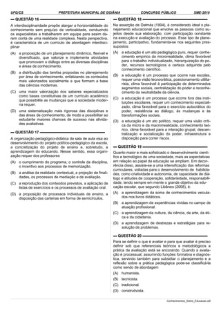 UFG/CS PREFEITURA MUNICIPAL DE GOIÂNIA CONCURSO PÚBLICO SME-2010
▬ QUESTÃO 16 ▬▬▬▬▬▬▬▬▬▬▬▬▬▬▬▬▬▬
A interdisciplinaridade propõe alargar a horizontalidade do
conhecimento sem prejuízo da verticalidade, conduzindo
os especialistas a trabalharem em equipe para assim da­
rem conta de uma realidade complexa. Nesta perspectiva,
é característica de um currículo de abordagem interdisci­
plinar
(A) a proposição de um planejamento dinâmico, flexível e
diversificado, que valorize e implemente atividades
que promovam o diálogo entre as diversas disciplinas
e áreas de conhecimento.
(B) a distribuição das tarefas propostas no planejamento
por área de conhecimento, enfatizando os conteúdos
mais valorizados socialmente e que formam a base
das ciências modernas.
(C) uma maior valorização dos saberes especializados
como bases constitutivas de um currículo acadêmico
que possibilite as mudanças que a sociedade moder­
na requer.
(D) uma sistematização mais rigorosa das disciplinas e
das áreas de conhecimento, de modo a possibilitar ao
estudante maiores chances de sucesso nas ativida­
des avaliativas.
▬ QUESTÃO 17 ▬▬▬▬▬▬▬▬▬▬▬▬▬▬▬▬▬▬
A organização pedagógico-didática da sala de aula visa ao
desenvolvimento do projeto político-pedagógico da escola,
a concretização do projeto de ensino e, sobretudo, a
aprendizagem do educando. Nesse sentido, essa organi­
zação requer dos professores
(A) o cumprimento do programa, o controle da disciplina,
o incentivo aos processos de memorização.
(B) a análise da realidade contextual, a projeção de finali­
dades, os processos de mediação e de avaliação.
(C) a reprodução dos conteúdos previstos, a aplicação de
listas de exercícios e os processos de avaliação oral.
(D) a proposição de processos individuais de ensino, a
disposição das carteiras em forma de semicírculos.
▬ QUESTÃO 18 ▬▬▬▬▬▬▬▬▬▬▬▬▬▬▬▬▬▬
Na asserção de Dalmás (1994), é considerado ideal o pla­
nejamento educacional que envolve as pessoas como su­
jeitos desde sua elaboração, com participação constante
na execução e avaliação do processo. Esse tipo de plane­
jamento, participativo, fundamenta-se nos seguintes pres­
supostos:
(A) a educação é um ato pedagógico puro, requer conhe­
cimento empírico da microrrealidade, clima favorável
para o trabalho individualizado, hierarquização do po­
der, recursos tecnológicos e certeza adquirida pelo
conhecimento científico.
(B) a educação é um processo que ocorre nas escolas,
requer uma visão tecnocrática, posicionamento utilita­
rista, clima favorável à participação de determinados
segmentos sociais, centralização do poder e reconhe­
cimento da neutralidade da ciência.
(C) a educação é um processo que ocorre fora das insti­
tuições escolares, requer um conhecimento especiali­
zado, clima favorável para o exercício autocrático do
poder, resistência ao diálogo, às mudanças e às
transformações sociais.
(D) a educação é um ato político, requer uma visão críti­
ca da micro e da macrorrealidade, conhecimento teó­
rico, clima favorável para a interação grupal, descen­
tralização e socialização do poder, infraestrutura e
disposição para correr riscos.
▬ QUESTÃO 19 ▬▬▬▬▬▬▬▬▬▬▬▬▬▬▬▬▬▬
Quanto maior e mais sofisticado o desenvolvimento cientí­
fico e tecnológico de uma sociedade, mais as expectativas
em relação ao papel da educação se ampliam. Em decor­
rência disso, assiste-se a uma intensificação das reformas
curriculares, voltadas para o desenvolvimento de habilida­
des, como criatividade e autonomia, de capacidade de diá­
logo e atitudes de cooperação, solidariedade, responsabili­
dade, tendo sempre em mente o grande objetivo da edu­
cação escolar, que segundo Libâneo (2008), é:
(A) a aprendizagem da soma de conhecimentos veicula­
dos nos livros didáticos.
(B) a aprendizagem de experiências vividas no campo de
atuação profissional.
(C) a aprendizagem da cultura, da ciência, da arte, da éti­
ca e da cidadania.
(D) a aprendizagem de destrezas e estratégias para re­
solução de problemas.
▬ QUESTÃO 20 ▬▬▬▬▬▬▬▬▬▬▬▬▬▬▬▬▬▬
Para se definir o que é avaliar e para que avaliar é preciso
definir sob que referenciais teóricos e metodológicos a
prática da avaliação está se ancorando. Quando a avalia­
ção é processual, assumindo funções formativa e diagnós­
tica, servindo também para subsidiar o planejamento e a
reflexão sobre a prática pedagógica pode-se classificá-la
como sendo de abordagem
(A) humanista.
(B) tecnicista.
(C) tradicional.
(D) construtivista.
Conhecimentos_Sobre_Educacao.odt
 