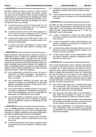 UFG/CS PREFEITURA MUNICIPAL DE GOIÂNIA CONCURSO PÚBLICO SME-2010
▬ QUESTÃO 21 ▬▬▬▬▬▬▬▬▬▬▬▬▬▬▬▬▬▬
No Brasil, registra-se desde a década de 1960 a amplia­
ção do uso de testes educacionais. No entanto, situa-se
nos anos finais da década de 1980 a primeira iniciativa de
organização de uma sistemática de avaliação em âmbito
nacional. Esta sistemática é denominada pelo MEC, a par­
tir de 1991,de Sistema Nacional de Avaliação da Educa­
ção Básica (Saeb), que abrange
(A) o universo de alunos da 4ª à 8ª séries (hoje 5º ao 9º
anos) do ensino fundamental e da 1ª à 3ª séries do
ensino médio das escolas públicas.
(B) a amostra de alunos da 4ª e da 8ª séries (hoje do 5º e
do 9º anos) do ensino fundamental e da 3ª série do
ensino médio, de todas as unidades federadas.
(C) a amostra de alunos da 8ª série (hoje 9º ano) e do
ensino médio pertencentes às escolas privadas, con­
fessionais e filantrópicas.
(D) o universo de alunos matriculados no ensino funda­
mental e médio das redes públicas e privadas brasi­
leiras.
▬ QUESTÃO 22 ▬▬▬▬▬▬▬▬▬▬▬▬▬▬▬▬▬▬
Segundo Marques e Marques (2003), o discurso construído na
modernidade sobre os sujeitos com deficiência começa, gra­
dativa mas significativamente, a dar lugar a um novo entendi­
mento do que venha a ser tal condição existencial e, por con­
sequência, as novas formas de tratar tal condição. Nesse con­
texto, as políticas educacionais incorporam a concepção fun­
dada na diversidade humana, que provoca uma profunda mu­
dança em toda a dinâmica educacional, com vistas à inclusão
escolar, que implica, dentre outros aspectos,
(A) uma reorganização estrutural da escola, de todos os
elementos da prática pedagógica, considerando o
dado do múltiplo, da diversidade e não mais o pa­
drão, o universal.
(B) uma reorganização intelectual da escola, pois nela
exige-se a presença de especialistas nos diferentes
tipos de necessidade educativa, considerando o aten­
dimento que passa a oferecer.
(C) uma reorganização do trabalho escolar, de sua forma
de gestão, considerando a necessidade de fragmen­
tar os rituais pedagógicos, de modo a possibilitar aos
deficientes o acompanhamento do conteúdo.
(D) uma reorganização na disciplina escolar, pois a am­
pliação de vagas gera maior competição e segrega­
ção dos estudantes, conforme a diversidade por eles
apresentada.
▬ QUESTÃO 23 ▬▬▬▬▬▬▬▬▬▬▬▬▬▬▬▬▬▬
A Lei n. 9.394/96 estabelece as diretrizes e bases da educa­
ção nacional e dispõe, no seu art. 2º, que “A educação, dever
da família e do Estado, inspirada nos princípios de liberdade e
nos ideais de solidariedade humana tem por finalidade”
(A) a presença das crianças por maior tempo na escola,
por isso amplia o ensino fundamental de oito para
nove anos.
(B) o desenvolvimento de uma mesma atividade escolar
por pessoas que tenham interesses e objetivos seme­
lhantes.
(C) o estudo do impacto das políticas avaliativas sobre os
processos educativos desenvolvidos pelas escolas
públicas.
(D) o pleno desenvolvimento do educando, seu preparo
para o exercício da cidadania e sua qualificação para
o trabalho.
▬ QUESTÃO 24 ▬▬▬▬▬▬▬▬▬▬▬▬▬▬▬▬▬▬
Em 2006, por meio da Emenda Constitucional 53 foi apro­
vado o Fundo de Manutenção e Desenvolvimento da Edu­
cação Básica e de Valorização dos Profissionais da Edu­
cação (Fundeb). Regulamentado pela Lei n. 11.494, de
20/06/2007, esse fundo abrange
(A) o ensino fundamental e médio das redes públicas
municipal e estadual, localizadas exclusivamente nas
áreas urbanas.
(B) o ensino fundamental e médio profissionalizante pre­
sencial e a distância, localizados em municípios com
mais de 5.000 habitantes.
(C) o ensino básico público: educação infantil, ensino fun­
damental e médio, educação especial, indígena e qui­
lombola e de jovens e adultos.
(D) o ensino básico público: ensino fundamental e médio
das redes municipal e estadual, localizadas exclusi­
vamente nas áreas rurais.
▬ QUESTÃO 25 ▬▬▬▬▬▬▬▬▬▬▬▬▬▬▬▬▬▬
Para Lucíola Santos (Rosa; Souza. Políticas organizativas
e curriculares, educação inclusiva e formação de professo­
res, 2002), com o desenvolvimento dos meios de comuni­
cação de massa, ganham destaques as temáticas que en­
volvem a relação entre educação e mídia. Em nossos dias,
em vista do acesso e do uso cada vez mais intenso dos
meios de comunicação, expande-se o que é chamado de
“cultura digitalizada”, na qual as crianças e os jovens estão
imersos desde seus primeiros anos de vida. Para a autora,
este tipo de cultura caracteriza-se
(A) pelo caráter fragmentário de um conhecimento cada
vez mais extenso, mais horizontal e menos verticali­
zado e pela capacidade das pessoas de transitar de
um assunto para outro com maior rapidez.
(B) pela segurança das redes sociais e de conteúdos, e
pela ampla democratização do acesso ao conheci­
mento sistematizado em todas as camadas sociais.
(C) pela resistência das redes escolares e dos profissionais
da educação de acolherem em seus currículos o que há
de mais moderno em tecnologia da comunicação.
(D) pelo caráter globalizador do conhecimento cada vez
mais verticalizado, aliado às limitações das pessoas
em adquirirem novos conhecimentos e habilidades no
campo da informática.
Conhecimentos_Sobre_Educacao.odt
 