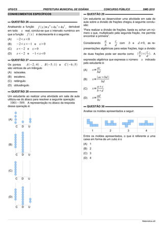 UFG/CS PREFEITURA MUNICIPAL DE GOIÂNIA CONCURSO PÚBLICO SME-2010
CONHECIMENTOS ESPECÍFICOS
▬ QUESTÃO 26 ▬▬▬▬▬▬▬▬▬▬▬▬▬▬▬▬▬▬
Analisando a função f x=x
4
4x
3
4x
2
, derivável
em todo x real, conclui-se que o intervalo numérico em
que a função f x é decrescente é o seguinte:
(A) −2x0
(B) −2x−1 e x0
(C) x−2 e x0
(D) x−2 e −1x0
▬ QUESTÃO 27 ▬▬▬▬▬▬▬▬▬▬▬▬▬▬▬▬▬▬
Os pontos A−2 ;4 , B−5;1 e C −6;5
são vértices de um triângulo
(A) isósceles.
(B) escaleno.
(C) retângulo.
(D) obtusângulo.
▬ QUESTÃO 28 ▬▬▬▬▬▬▬▬▬▬▬▬▬▬▬▬▬▬
Um estudante ao realizar uma atividade em sala de aula
utilizou-se do ábaco para resolver a seguinte operação:
1001−589. A representação no ábaco da resposta
dessa operação é:
(A)
(B)
(C)
(D)
▬ QUESTÃO 29 ▬▬▬▬▬▬▬▬▬▬▬▬▬▬▬▬▬▬
Um estudante ao desenvolver uma atividade em sala de
aula sobre a divisão de frações chegou à seguinte conclu-
são:
“Para realizar a divisão de frações, basta eu achar um nú-
mero x que, multiplicado pela segunda fração, me permita
encontrar a primeira”.
Considerando
a
b
e
c
d
com b e d ≠0, as re-
presentações algébricas para estas frações, logo a divisão
de duas frações pode ser escrita como 
a
b
÷
c
d
. A
expressão algébrica que expressa o número x indicado
pelo estudante é:
(A) x=
ac
bd
(B) x=
acbd 
bd
(C) x=
ac
bd
(D) x=
ad
bc
▬ QUESTÃO 30 ▬▬▬▬▬▬▬▬▬▬▬▬▬▬▬▬▬▬
Analise os moldes apresentados a seguir.
1 2 3 4
Entre os moldes apresentados, o que é referente a uma
caixa em forma de um cubo é o
(A) 1
(B) 2
(C) 3
(D) 4
Matematica.odt
C D U
C D U
C D U
C D U
 