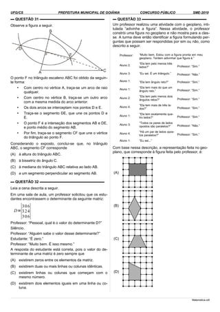 UFG/CS PREFEITURA MUNICIPAL DE GOIÂNIA CONCURSO PÚBLICO SME-2010
▬ QUESTÃO 31 ▬▬▬▬▬▬▬▬▬▬▬▬▬▬▬▬▬▬
Observe a figura a seguir.
O ponto F no triângulo escaleno ABC foi obtido da seguin-
te forma:
• Com centro no vértice A, traça-se um arco de raio
qualquer.
• Com centro no vértice B, traça-se um outro arco
com a mesma medida do arco anterior.
• Os dois arcos se interceptam nos pontos D e E.
• Traça-se o segmento DE, que une os pontos D e
E.
• O ponto F é a interseção dos segmentos AB e DE,
e ponto médio do segmento AB.
• Por fim, traça-se o segmento CF que une o vértice
do triângulo ao ponto F.
Considerando o exposto, conclui-se que, no triângulo
ABC, o segmento CF corresponde
(A) à altura do triângulo ABC.
(B) à bissetriz do ângulo C.
(C) à mediana do triângulo ABC relativa ao lado AB.
(D) a um segmento perpendicular ao segmento AB.
▬ QUESTÃO 32 ▬▬▬▬▬▬▬▬▬▬▬▬▬▬▬▬▬▬
Leia a cena descrita a seguir.
Em uma sala de aula, um professor solicitou que os estu-
dantes encontrassem o determinante da seguinte matriz:
D=
∣
3
3
3
0
2
0
6
4
6∣
Professor: “Pessoal, qual é o valor do determinante D?”
Silêncio.
Professor: “Alguém sabe o valor desse determinante?”
Estudante: “É zero.”
Professor: “Muito bem. É isso mesmo.”
A resposta do estudante está correta, pois o valor do de-
terminante de uma matriz é zero sempre que
(A) existirem zeros entre os elementos da matriz.
(B) existirem duas ou mais linhas ou colunas idênticas.
(C) existirem linhas ou colunas que começam com o
mesmo número.
(D) existirem dois elementos iguais em uma linha ou co-
luna.
▬ QUESTÃO 33 ▬▬▬▬▬▬▬▬▬▬▬▬▬▬▬▬▬▬
Um professor realizou uma atividade com o geoplano, inti-
tulada “adivinhe a figura”. Nessa atividade, o professor
constrói uma figura no geoplano e não mostra para a clas-
se. A turma deve então identificar a figura formulando per-
guntas que possam ser respondidas por sim ou não, como
descrito a seguir.
Professor: “Muito bem. Estou com a figura pronta em meu
geoplano. Tentem adivinhar que figura é.”
Aluno 2:
“Ela tem pelo menos três
lados?” Professor: “Sim.”
Aluno 3: “Eu sei. É um triângulo.” Professor: “Não.”
Aluno 1: “Ela tem ângulo reto?” Professor: “Sim.”
Aluno 1:
“Ela tem mais do que um
ângulo reto.” Professor: “Sim.”
Aluno 2:
“Ela tem pelo menos dois
ângulos retos?” Professor: “Sim.”
Aluno 4:
“Ela tem mais de três la-
dos?” Professor: “Sim.”
Aluno 1:
“Ela tem exatamente qua-
tro lados?” Professor: “Sim.”
Aluno 3:
“Todos os pares de lados
opostos são paralelos?” Professor: “Não.”
Aluno 4:
“Há um par de lados opos-
tos paralelos?” Professor: “Sim.”
Aluno 1: “Eu sei...”
Com base nessa descrição, a representação feita no geo-
plano, que corresponde à figura feita pelo professor, é:
(A)
(B)
(C)
(D)
Matematica.odt
 