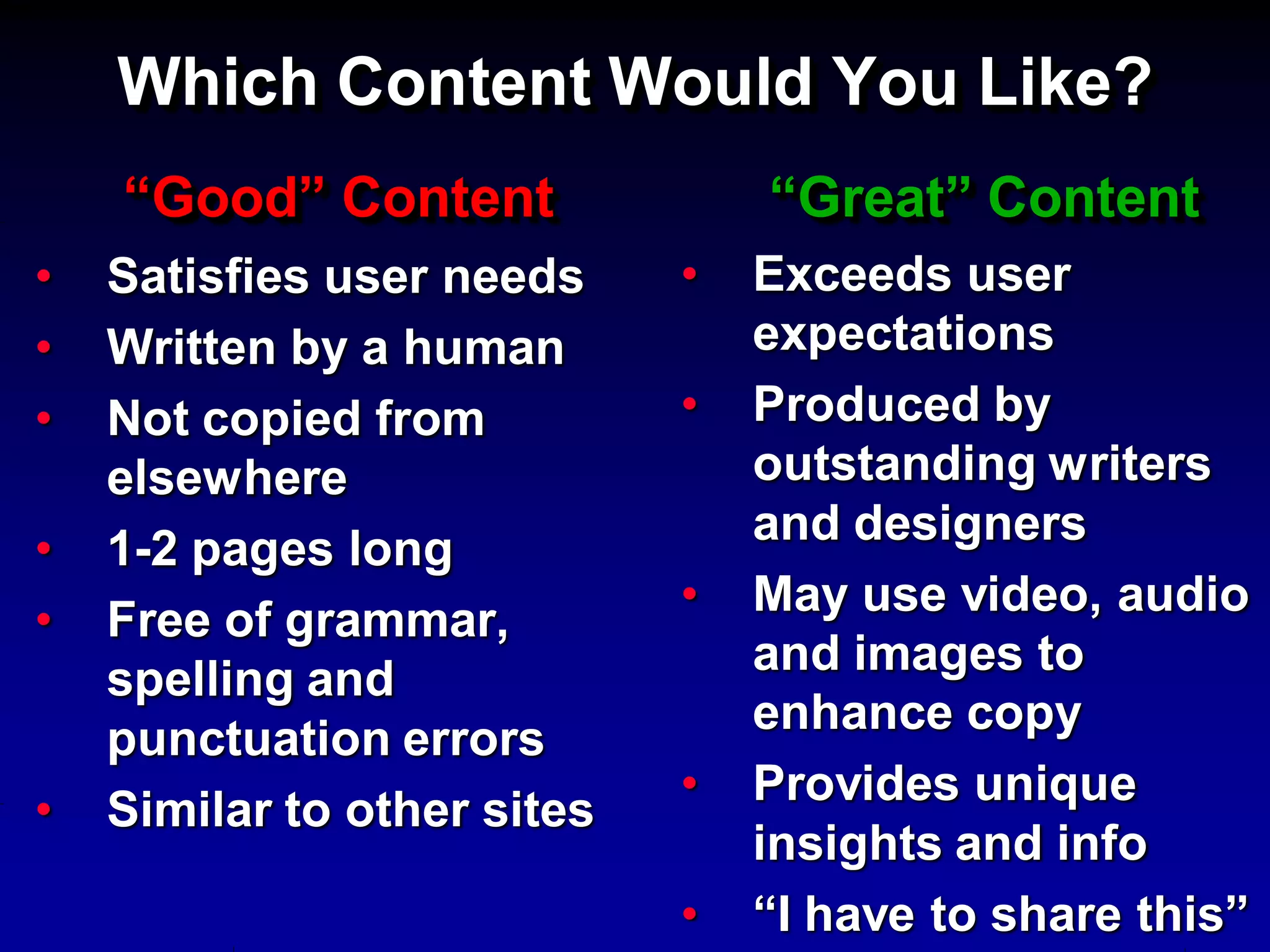 Which Content Would You Like?
    “Good” Content               “Great” Content
•   Satisfies user needs     •   Exceeds user
•   Written by a human           expectations
•   Not copied from          •   Produced by
    elsewhere                    outstanding writers
                                 and designers
•   1-2 pages long
                             •   May use video, audio
•   Free of grammar,
                                 and images to
    spelling and
                                 enhance copy
    punctuation errors
                             •   Provides unique
•   Similar to other sites
                                 insights and info
                             •   “I have to share this”
 