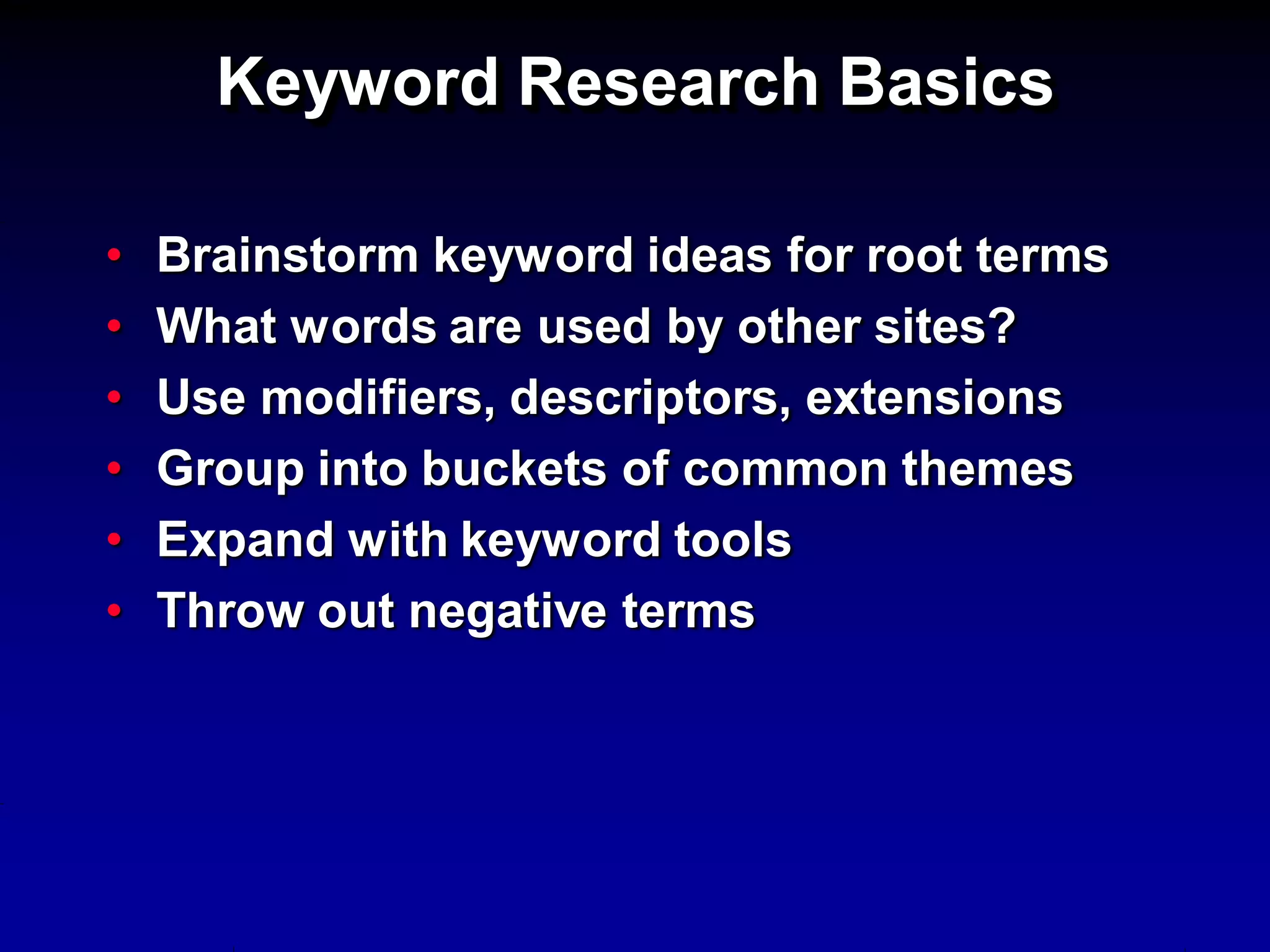 Keyword Research Basics

•   Brainstorm keyword ideas for root terms
•   What words are used by other sites?
•   Use modifiers, descriptors, extensions
•   Group into buckets of common themes
•   Expand with keyword tools
•   Throw out negative terms
 