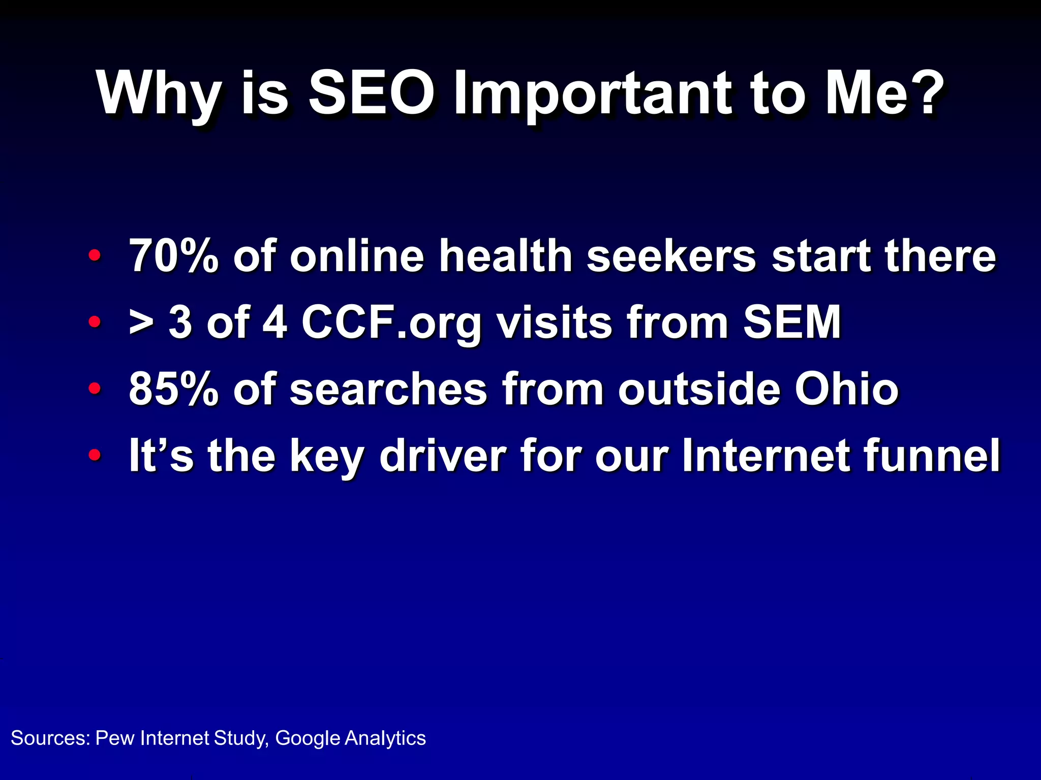 Why is SEO Important to Me?

        •   70% of online health seekers start there
        •   > 3 of 4 CCF.org visits from SEM
        •   85% of searches from outside Ohio
        •   It’s the key driver for our Internet funnel




Sources: Pew Internet Study, Google Analytics
 