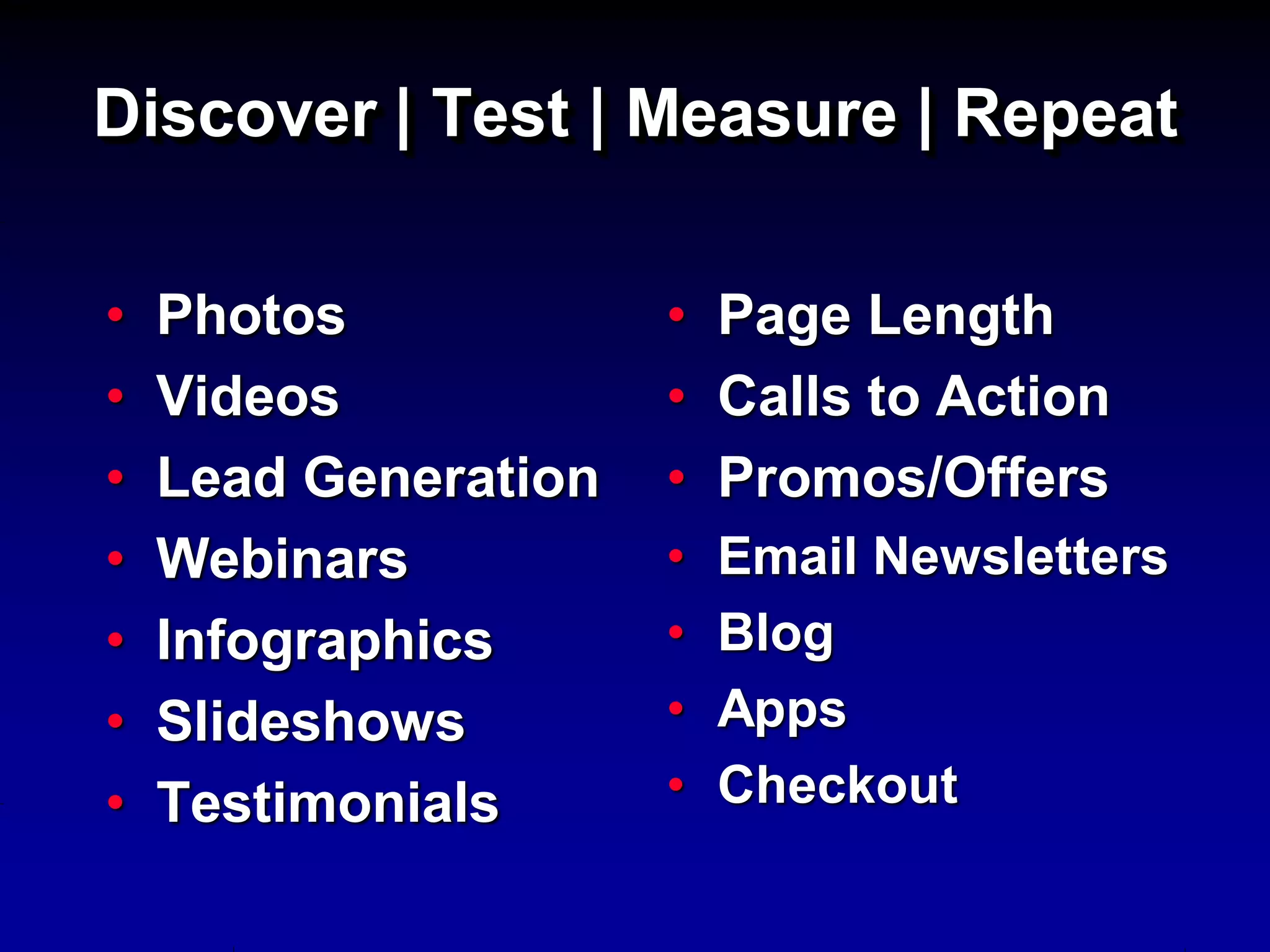 Discover | Test | Measure | Repeat

•   Photos            • Page Length
•   Videos            • Calls to Action
•   Lead Generation   • Promos/Offers
•   Webinars          •   Email Newsletters
•   Infographics      •   Blog
•   Slideshows        •   Apps
•   Testimonials      •   Checkout
 