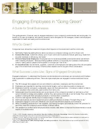 Business. Thinking. Ahead.

Engaging Employees in “Going Green”
A Guide for Small Businesses
This guide presents 10 proven ways to engage employees in your company’s environmental and social goals. It is
based on 30 years of academic and industry research and is designed for HR managers, trainers and employees
responsible for health and safety and the environment.

Why Go Green?
Companies have at least four reasons to improve their impacts on the environment and the community:
1.	 Cut Costs. Replacing lighting fixtures alone can reduce a company’s energy use 25 to 30 per cent.
2.	 Increase Revenues. Customers will pay up to 10 per cent more for products that are green (e.g. made from
recycled materials) or ethical (e.g. fair trade).1
3.	 Find and Keep Great Employees. Employees look for social responsibility and environmental commitment
when selecting employers.2 Because finding qualified workers is a top priority for Canadian small business
owners,3 being good to people and the planet is no longer just “nice to do.”
4.	 It’s Good Business. Governments, suppliers, customers and employees are talking about the role companies
play in the environment and society. Smart business leaders want to be part of that conversation.

What Success Looks Like: Signs of Engaged Employees
Engaged employees: 1) understand that financial, environmental and social issues are connected; and 2) believe
their organization is addressing all three. These are signs employees are engaged in environmental and social
goals:
¨¨ The HR manager hires people who are committed to customers, employees and the environment.
¨¨ Employees are rewarded for reaching environmental targets, such as reducing waste or energy use.
¨¨ Employees build the company’s sustainability values into their personal lives – choosing to carpool or bike to
work, volunteer in the community, pack lunches from home, etc.
¨¨ Salespeople know the environmental and social impacts of the company’s products or services (e.g. their
carbon footprint or energy consumption, whether they were produced locally or are fair trade). They use these
qualities to distinguish their company’s products or services from competitors’.
¨¨ Front-line staff regularly identify ways to reduce energy or water use.
¨¨ Staff make business decisions based not just on profit potential but on what is “the right thing to do.”
¨¨ Employees engage in community initiatives such as park beautification projects and fundraisers.
¨¨ When considering products from new suppliers, purchasing managers automatically screen the products to
see if they meet the company’s environmental or ethical criteria.
¨¨ The president (or another senior employee) drives industry-wide efforts to improve the environmental or social
impact of the entire sector.
Cotte, J. 2009. Socially conscious consumerism: Executive briefing on the body of knowledge. Network for Business Sustainability.
<http://nbs.net/knowledge/consumer/consumerism/executive-report-consumerism/>.
2
Grolleau, G. 2012. Green not (only) for profit: An empirical examination of the effect of environmental-related standards on employees’ recruitment. Resource and Energy Economics, 34; 74-92.
3
Allies. 2012. Global talent for SMEs: Building bridges and making connections. <http://alliescanada.ca/wp-content/uploads/2010/05/
SMEs-Report-English1.pdf>.
1

 