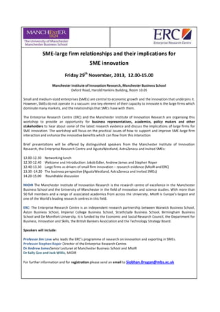 SME-large firm relationships and their implications for
SME innovation
Friday 29th
November, 2013, 12.00-15.00
Manchester Institute of Innovation Research, Manchester Business School
Oxford Road, Harold Hankins Building, Room 10.05
Small and medium-sized enterprises (SMEs) are central to economic growth and the innovation that underpins it.
However, SMEs do not operate in a vacuum: one key element of their capacity to innovate is the large firms which
dominate many markets, and the relationships that SMEs have with them.
The Enterprise Research Centre (ERC) and the Manchester Institute of Innovation Research are organising this
workshop to provide an opportunity for business representatives, academics, policy makers and other
stakeholders to hear about some of the latest research evidence and discuss the implications of large firms for
SME innovation. The workshop will focus on the practical issues of how to support and improve SME-large firm
interaction and enhance the innovative benefits which can flow from this interaction
Brief presentations will be offered by distinguished speakers from the Manchester Institute of Innovation
Research, the Enterprise Research Centre and AgustaWestland, AstraZeneca and invited SMEs:
12.00-12.30 Networking lunch
12.30-12.40 Welcome and Introduction: Jakob Edler, Andrew James and Stephen Roper
12.40-13.30 Large firms as drivers of small firm innovation – research evidence (MIoIR and ERC)
13.30 -14.20 The business perspective (AgustaWestland, AstraZeneca and invited SMEs)
14.20-15.00 Roundtable discussion
MIOIR The Manchester Institute of Innovation Research is the research centre of excellence in the Manchester
Business School and the University of Manchester in the field of innovation and science studies. With more than
50 full members and a range of associated academics from across the University, MIoIR is Europe’s largest and
one of the World’s leading research centres in this field.
ERC: The Enterprise Research Centre is an independent research partnership between Warwick Business School,
Aston Business School, Imperial College Business School, Strathclyde Business School, Birmingham Business
School and De Montfort University. It is funded by the Economic and Social Research Council, the Department for
Business, Innovation and Skills, the British Bankers Association and the Technology Strategy Board.
Speakers will include:
Professor Jim Love who leads the ERC’s programme of research on innovation and exporting in SMEs.
Professor Stephen Roper Director of the Enterprise Research Centre.
Dr Andrew JamesSenior Lecturer at Manchester Business School and MIoIR
Dr Sally Gee and Jack Willis, MIOIR
For further information and for registration please send an email to Siobhan.Drugan@mbs.ac.uk
 
