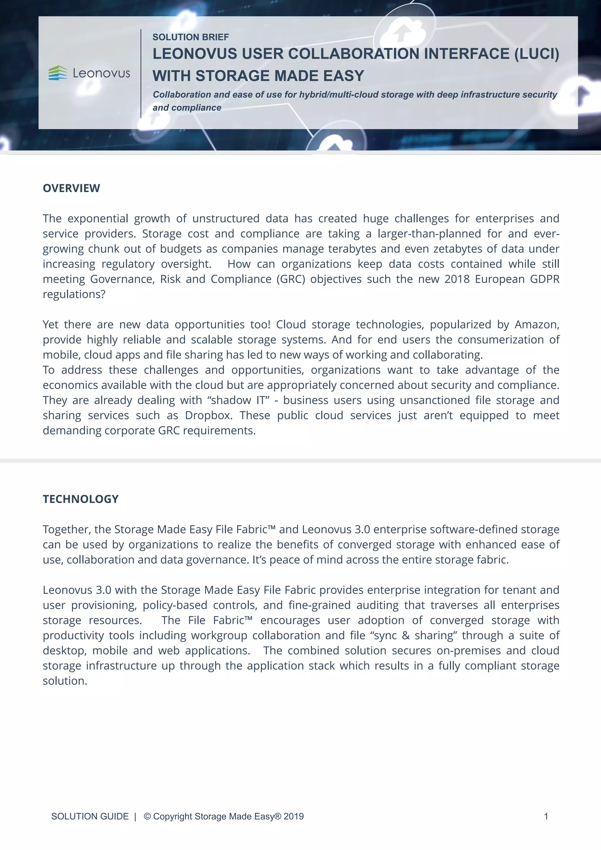 SOLUTION GUIDE | © Copyright Storage Made Easy® 2019 1
OVERVIEW
The exponential growth of unstructured data has created huge challenges for enterprises and
service providers. Storage cost and compliance are taking a larger-than-planned for and ever-
growing chunk out of budgets as companies manage terabytes and even zetabytes of data under
increasing regulatory oversight. How can organizations keep data costs contained while still
meeting Governance, Risk and Compliance (GRC) objectives such the new 2018 European GDPR
regulations?
Yet there are new data opportunities too! Cloud storage technologies, popularized by Amazon,
provide highly reliable and scalable storage systems. And for end users the consumerization of
mobile, cloud apps and ﬁle sharing has led to new ways of working and collaborating.
To address these challenges and opportunities, organizations want to take advantage of the
economics available with the cloud but are appropriately concerned about security and compliance.
They are already dealing with “shadow IT” - business users using unsanctioned ﬁle storage and
sharing services such as Dropbox. These public cloud services just aren’t equipped to meet
demanding corporate GRC requirements.
TECHNOLOGY
Together, the Storage Made Easy File Fabric™ and Leonovus 3.0 enterprise software-deﬁned storage
can be used by organizations to realize the beneﬁts of converged storage with enhanced ease of
use, collaboration and data governance. It’s peace of mind across the entire storage fabric.
Leonovus 3.0 with the Storage Made Easy File Fabric provides enterprise integration for tenant and
user provisioning, policy-based controls, and ﬁne-grained auditing that traverses all enterprises
storage resources. The File Fabric™ encourages user adoption of converged storage with
productivity tools including workgroup collaboration and ﬁle “sync & sharing” through a suite of
desktop, mobile and web applications. The combined solution secures on-premises and cloud
storage infrastructure up through the application stack which results in a fully compliant storage
solution.
SOLUTION BRIEF
LEONOVUS USER COLLABORATION INTERFACE (LUCI)
WITH STORAGE MADE EASY
Collaboration and ease of use for hybrid/multi-cloud storage with deep infrastructure security
and compliance
 