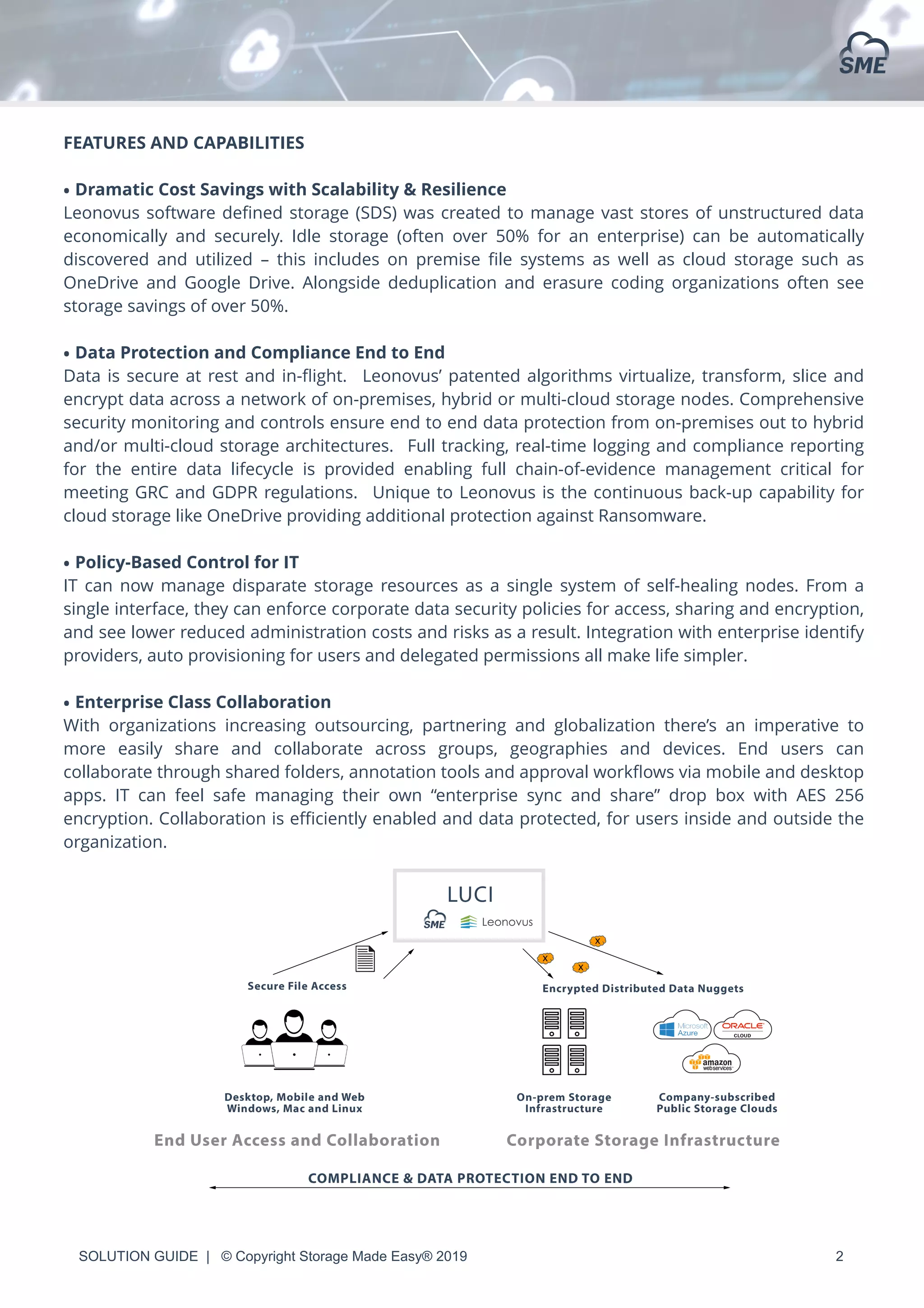 SOLUTION GUIDE | © Copyright Storage Made Easy® 2019 2
FEATURES AND CAPABILITIES
• Dramatic Cost Savings with Scalability & Resilience
Leonovus software deﬁned storage (SDS) was created to manage vast stores of unstructured data
economically and securely.  Idle storage (often over 50% for an enterprise) can be automatically
discovered and utilized – this includes on premise ﬁle systems as well as cloud storage such as
OneDrive and Google Drive. Alongside deduplication and erasure coding organizations often see
storage savings of over 50%.
• Data Protection and Compliance End to End
Data is secure at rest and in-ﬂight. Leonovus’ patented algorithms virtualize, transform, slice and
encrypt data across a network of on-premises, hybrid or multi-cloud storage nodes. Comprehensive
security monitoring and controls ensure end to end data protection from on-premises out to hybrid
and/or multi-cloud storage architectures. Full tracking, real-time logging and compliance reporting
for the entire data lifecycle is provided enabling full chain-of-evidence management critical for
meeting GRC and GDPR regulations. Unique to Leonovus is the continuous back-up capability for
cloud storage like OneDrive providing additional protection against Ransomware.
• Policy-Based Control for IT
IT can now manage disparate storage resources as a single system of self-healing nodes. From a
single interface, they can enforce corporate data security policies for access, sharing and encryption,
and see lower reduced administration costs and risks as a result. Integration with enterprise identify
providers, auto provisioning for users and delegated permissions all make life simpler.
• Enterprise Class Collaboration
With organizations increasing outsourcing, partnering and globalization there’s an imperative to
more easily share and collaborate across groups, geographies and devices. End users can
collaborate through shared folders, annotation tools and approval workﬂows via mobile and desktop
apps. IT can feel safe managing their own “enterprise sync and share” drop box with AES 256
encryption. Collaboration is eﬃciently enabled and data protected, for users inside and outside the
organization.
 