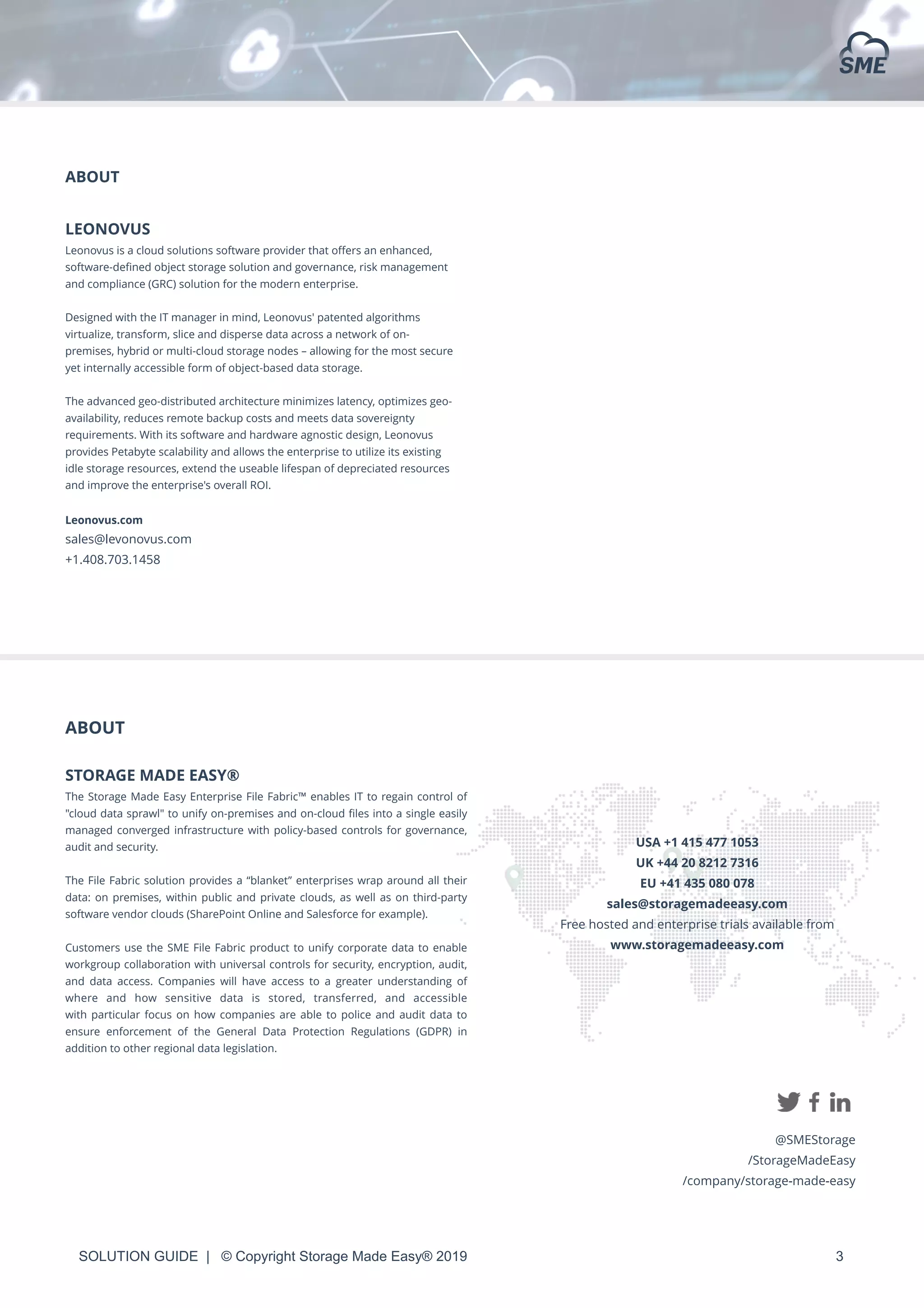 SOLUTION GUIDE | © Copyright Storage Made Easy® 2019 3
ABOUT
LEONOVUS
Leonovus is a cloud solutions software provider that oﬀers an enhanced,
software-deﬁned object storage solution and governance, risk management
and compliance (GRC) solution for the modern enterprise.
Designed with the IT manager in mind, Leonovus' patented algorithms
virtualize, transform, slice and disperse data across a network of on-
premises, hybrid or multi-cloud storage nodes – allowing for the most secure
yet internally accessible form of object-based data storage.
The advanced geo-distributed architecture minimizes latency, optimizes geo-
availability, reduces remote backup costs and meets data sovereignty
requirements. With its software and hardware agnostic design, Leonovus
provides Petabyte scalability and allows the enterprise to utilize its existing
idle storage resources, extend the useable lifespan of depreciated resources
and improve the enterprise's overall ROI.
Leonovus.com
sales@levonovus.com
+1.408.703.1458
ABOUT
STORAGE MADE EASY®
The Storage Made Easy Enterprise File Fabric™ enables IT to regain control of
"cloud data sprawl" to unify on-premises and on-cloud ﬁles into a single easily
managed converged infrastructure with policy-based controls for governance,
audit and security.
The File Fabric solution provides a “blanket” enterprises wrap around all their
data: on premises, within public and private clouds, as well as on third-party
software vendor clouds (SharePoint Online and Salesforce for example).
Customers use the SME File Fabric product to unify corporate data to enable
workgroup collaboration with universal controls for security, encryption, audit,
and data access. Companies will have access to a greater understanding of
where and how sensitive data is stored, transferred, and accessible
with particular focus on how companies are able to police and audit data to
ensure enforcement  of  the General Data Protection Regulations  (GDPR) in
addition to other regional data legislation.
USA +1 415 477 1053
UK +44 20 8212 7316
EU +41 435 080 078
sales@storagemadeeasy.com
Free hosted and enterprise trials available from
www.storagemadeeasy.com
@SMEStorage
/StorageMadeEasy
/company/storage-made-easy
 