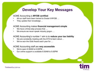 Develop Your Key Messages ACME Accounting is  MYOB certified All our staff have been trained to Grade 6 MYOB .... They update their knowledge ... ACME Accounting makes  financial management simple We have a three-step process that .... We ensure we never speak industry jargon .... ACME Accounting’s number 1 aim is to  reduce your tax liability We are constantly meeting with the ATO to learn about ... We’ve won the Gold Award each year for .... ACME Accounting staff are  very accessible We’re open 8.30AM to 6.00PM .... Our online support is available 6.00AM to 9.00PM 