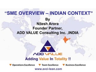 By
Nilesh Arora
Founder Partner,
ADD VALUE Consulting Inc. ,INDIA
“SME OVERVIEW – INDIAN CONTEXT”
Adding Value In Totality !!
 