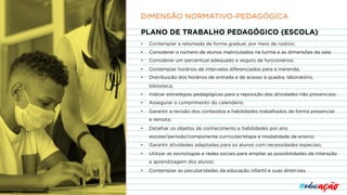 PLANO DE TRABALHO PEDAGÓGICO (ESCOLA)
• Contemplar a retomada de forma gradual, por meio de rodízio;
• Considerar o número de alunos matriculados na turma e as dimensões da sala;
• Considerar um percentual adequado e seguro de funcionários;
• Contemplar horários de intervalos diferenciados para a merenda;
• Distribuição dos horários de entrada e de acesso à quadra, laboratório,
biblioteca;
• Indicar estratégias pedagógicas para a reposição das atividades não presenciais;
• Assegurar o cumprimento do calendário;
• Garantir a revisão dos conteúdos e habilidades trabalhados de forma presencial
e remota;
• Detalhar os objetos de conhecimento e habilidades por ano
escolar/período/componente curricular/etapa e modalidade de ensino;
• Garantir atividades adaptadas para os alunos com necessidades especiais;
• Utilizar as tecnologias e redes sociais para ampliar as possibilidades de interação
e aprendizagem dos alunos;
• Contemplar as peculiaridades da educação infantil e suas diretrizes.
DIMENSÃO NORMATIVO-PEDAGÓGICA
 
