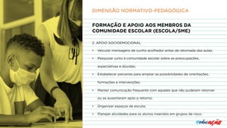 FORMAÇÃO E APOIO AOS MEMBROS DA
COMUNIDADE ESCOLAR (ESCOLA/SME)
2. APOIO SOCIOEMOCIONAL
• Veicular mensagens de cunho acolhedor antes da retomada das aulas;
• Pesquisar junto à comunidade escolar sobre as preocupações,
expectativas e dúvidas;
• Estabelecer parcerias para ampliar as possibilidades de orientações,
formações e intervenções;
• Manter comunicação frequente com aqueles que não puderam retornar
ou se ausentaram após o retorno;
• Organizar espaços de escuta;
• Planejar atividades para os alunos inseridos em grupos de risco.
DIMENSÃO NORMATIVO-PEDAGÓGICA
 