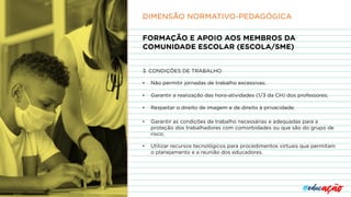 FORMAÇÃO E APOIO AOS MEMBROS DA
COMUNIDADE ESCOLAR (ESCOLA/SME)
3. CONDIÇÕES DE TRABALHO
• Não permitir jornadas de trabalho excessivas;
• Garantir a realização das hora-atividades (1/3 da CH) dos professores;
• Respeitar o direito de imagem e de direito à privacidade;
• Garantir as condições de trabalho necessárias e adequadas para a
proteção dos trabalhadores com comorbidades ou que são do grupo de
risco;
• Utilizar recursos tecnológicos para procedimentos virtuais que permitam
o planejamento e a reunião dos educadores.
DIMENSÃO NORMATIVO-PEDAGÓGICA
 