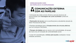 COMUNICAÇÃO EXTERNA
COM AS FAMÍLIAS
• Utilização das redes sociais oficiais e veículos diversos de
comunicação com mensagens de cunho acolhedor (antes do
retorno);
• Realização de escuta com os profissionais e estudantes através do
Setor Psicossocial da SME;
• Planejar estratégias para o fortalecimento de vínculos afetivos
com as crianças e familiares;
• Planejar atividades para os alunos com comorbidades, do grupo
de risco e/ou em situação de vulnerabilidade social;
• Levar em consideração o tempo para ajustes, avaliação e novas
medidas sanitárias.
COMUNICAÇÃO COM
AS FAMÍLIAS E A COMUNIDADE
 